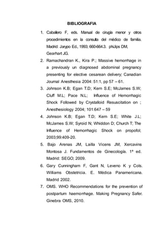 BIBLIOGRAFIA
1. Caballero F, eds. Manual de cirugía menor y otros
procedimientos en la consulta del médico de familia.
Madrid: Jarypo Ed., 1993; 660-664.3. phiJips DM,
Gearhart JG.
2. Ramachandran K., Kira P.; Massive hemorrhage in
a previously un diagnosed abdominal pregnancy
presenting for elective cesarean delivery; Canadian
Journal Anesthesia 2004: 51:1, pp 57 – 61.
3. Johnson K.B; Egan T.D; Kern S.E; McJames S.W;
Cluff M.L; Pace N.L; Influence of Hemorrhagic
Shock Followed by Crystalloid Resuscitation on ;
Anesthesiology 2004; 101:647 – 59
4. Johnson K.B; Egan T.D; Kern S.E; White J.L;
McJames S.W; Syroid N; Whiddon D; Church T; The
Influence of Hemorrhagic Shock on propofol;
2003;99:409-20.
5. Bajo Arenas JM, Lailla Vicens JM, Xercavins
Montosa J. Fundamentos de Ginecología. 1ª ed.
Madrid: SEGO; 2009.
6. Gary Cunningham F, Gant N, Leveno K y Cols.
Williams Obstetricia. E. Médica Panamericana.
Madrid 2002.
7. OMS. WHO Recommendations for the prevention of
postpartum haemorrhage. Making Pregnancy Safer.
Ginebra OMS, 2010.
 