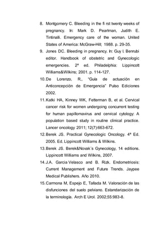 8. Montgomery C. Bleeding in the fi rst twenty weeks of
pregnancy. In: Mark D. Pearlman, Judith E.
Tintinalli. Emergency care of the woman. United
States of America: McGraw-Hill; 1988. p. 29-35.
9. Jones DC. Bleeding in pregnancy. In: Guy I. Benrubi
editor. Handbook of obstetric and Gynecologic
emergencies. 2ª ed. Philadelphia: Lippincott
Williams&Wilkins; 2001. p. 114-127.
10.De Lorenzo, R., “Guía de actuación en
Anticoncepción de Emergencia” Pulso Ediciones
2002.
11.Katki HA, Kinney WK, Fetterman B, et al. Cervical
cancer risk for women undergoing concurrent testing
for human papillomavirus and cervical cytology: A
population based study in routine clinical practice.
Lancer oncology 2011; 12(7):663-672.
12.Berek JS. Practical Gynecologic Oncology. 4ª Ed.
2005. Ed. Lippincott Williams & Wilkins.
13.Berek JS. Berek&Novak´s Gynecology, 14 editions.
Lippincott Williams and Wilkins, 2007.
14.J.A. Garcia Velasco and B. Rizk. Endometriosis:
Current Management and Future Trends. Jaypee
Medical Publishers. Año 2010.
15.Carmona M, Espejo E, Tallada M. Valoración de las
disfunciones del suelo pelviano. Estandarización de
la terminología. Arch E Urol. 2002;55:983-8.
 
