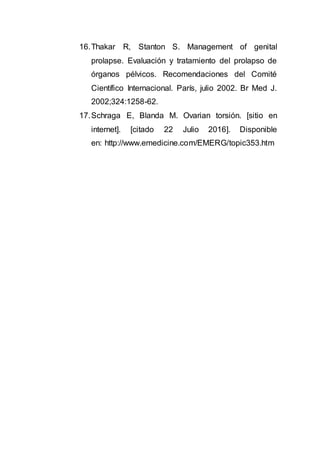 16.Thakar R, Stanton S. Management of genital
prolapse. Evaluación y tratamiento del prolapso de
órganos pélvicos. Recomendaciones del Comité
Científico Internacional. París, julio 2002. Br Med J.
2002;324:1258-62.
17.Schraga E, Blanda M. Ovarian torsión. [sitio en
internet]. [citado 22 Julio 2016]. Disponible
en: http://www.emedicine.com/EMERG/topic353.htm
 