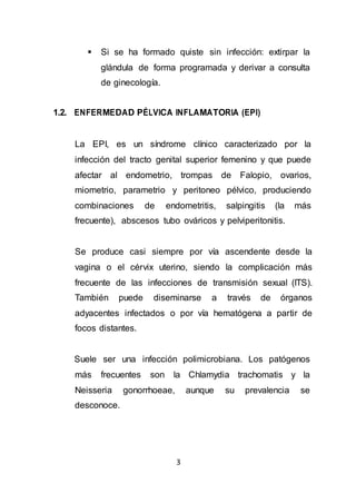 3
 Si se ha formado quiste sin infección: extirpar la
glándula de forma programada y derivar a consulta
de ginecología.
1.2. ENFERMEDAD PÉLVICA INFLAMATORIA (EPI)
La EPI, es un síndrome clínico caracterizado por la
infección del tracto genital superior femenino y que puede
afectar al endometrio, trompas de Falopio, ovarios,
miometrio, parametrio y peritoneo pélvico, produciendo
combinaciones de endometritis, salpingitis (la más
frecuente), abscesos tubo ováricos y pelviperitonitis.
Se produce casi siempre por vía ascendente desde la
vagina o el cérvix uterino, siendo la complicación más
frecuente de las infecciones de transmisión sexual (ITS).
También puede diseminarse a través de órganos
adyacentes infectados o por vía hematógena a partir de
focos distantes.
Suele ser una infección polimicrobiana. Los patógenos
más frecuentes son la Chlamydia trachomatis y la
Neisseria gonorrhoeae, aunque su prevalencia se
desconoce.
 