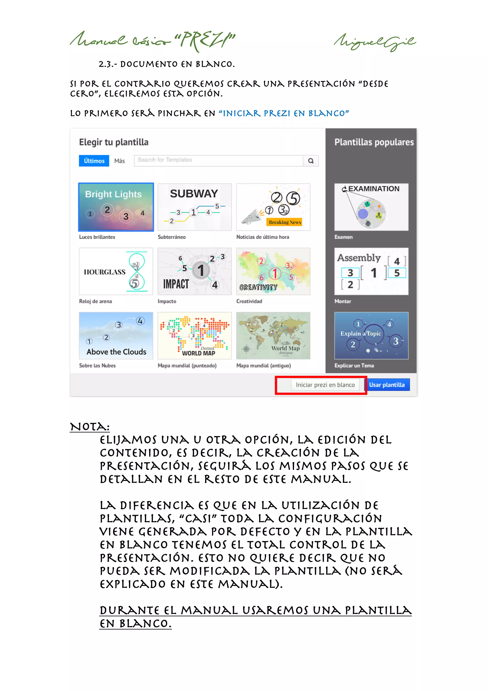 Manual básico “PREZI” MiguelGil
2.3.- documento en blanco.
Si por el contrario queremos crear una presentación “desde
cero”, elegiremos esta opción.
Lo primero será pinchar en “iniciar prezi en blanco”
Nota:
Elijamos una u otra opción, la edición del
contenido, es decir, la creación de la
presentación, seguirá los mismos pasos que se
detallan en el resto de este manual.
La diferencia es que en la utilización de
plantillas, “casi” toda la configuración
viene generada por defecto y en la plantilla
en blanco tenemos el total control de la
presentación. Esto no quiere decir que no
pueda ser modificada la plantilla (no será
explicado en este manual).
Durante el manual usaremos una plantilla
en blanco.
 