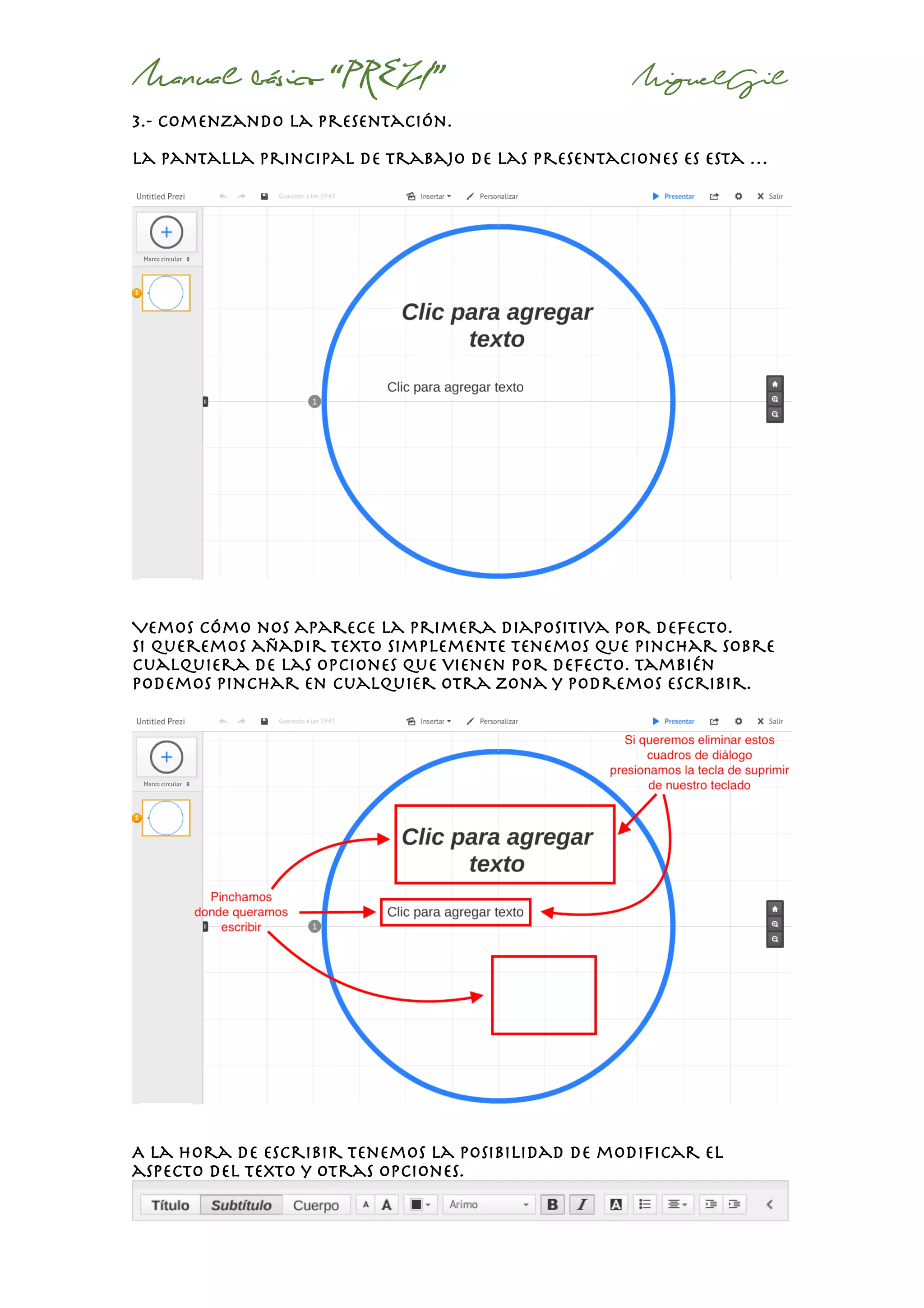 Manual básico “PREZI” MiguelGil
3.- comenzando la presentación.
La pantalla principal de trabajo de las presentaciones es esta …
Vemos cómo nos aparece la primera diapositiva por defecto.
Si queremos añadir texto simplemente tenemos que pinchar sobre
cualquiera de las opciones que vienen por defecto. También
podemos pinchar en cualquier otra zona y podremos escribir.
A la hora de escribir tenemos la posibilidad de modificar el
aspecto del texto y otras opciones.
 