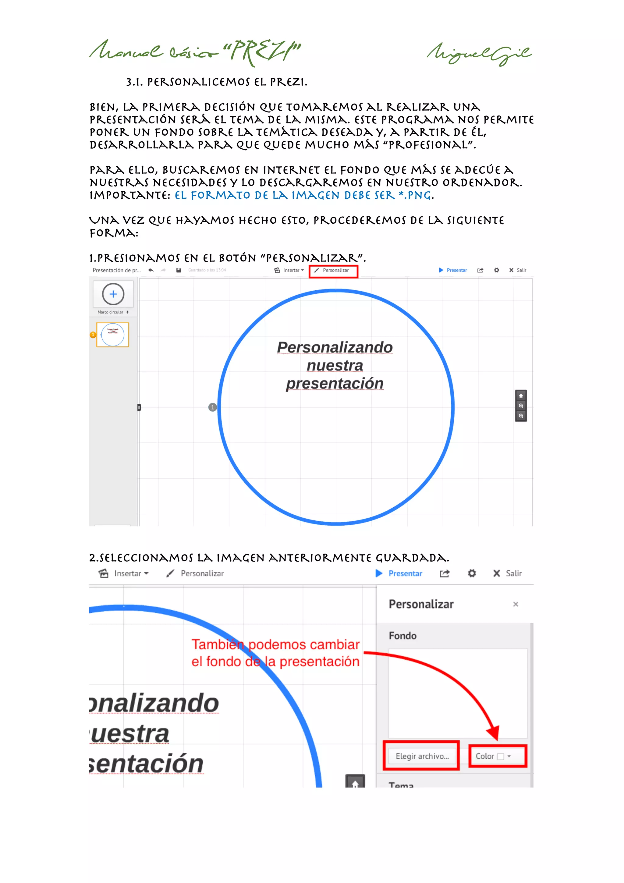 Manual básico “PREZI” MiguelGil
3.1. personalicemos el prezi.
Bien, la primera decisión que tomaremos al realizar una
presentación será el tema de la misma. Este programa nos permite
poner un fondo sobre la temática deseada y, a partir de él,
desarrollarla para que quede mucho más “profesional”.
Para ello, buscaremos en internet el fondo que más se adecúe a
nuestras necesidades y lo descargaremos en nuestro ordenador.
Importante: el formato de la imagen debe ser *.png.
Una vez que hayamos hecho esto, procederemos de la siguiente
forma:
1.Presionamos en el botón “personalizar”.
2.seleccionamos la imagen anteriormente guardada.
 
