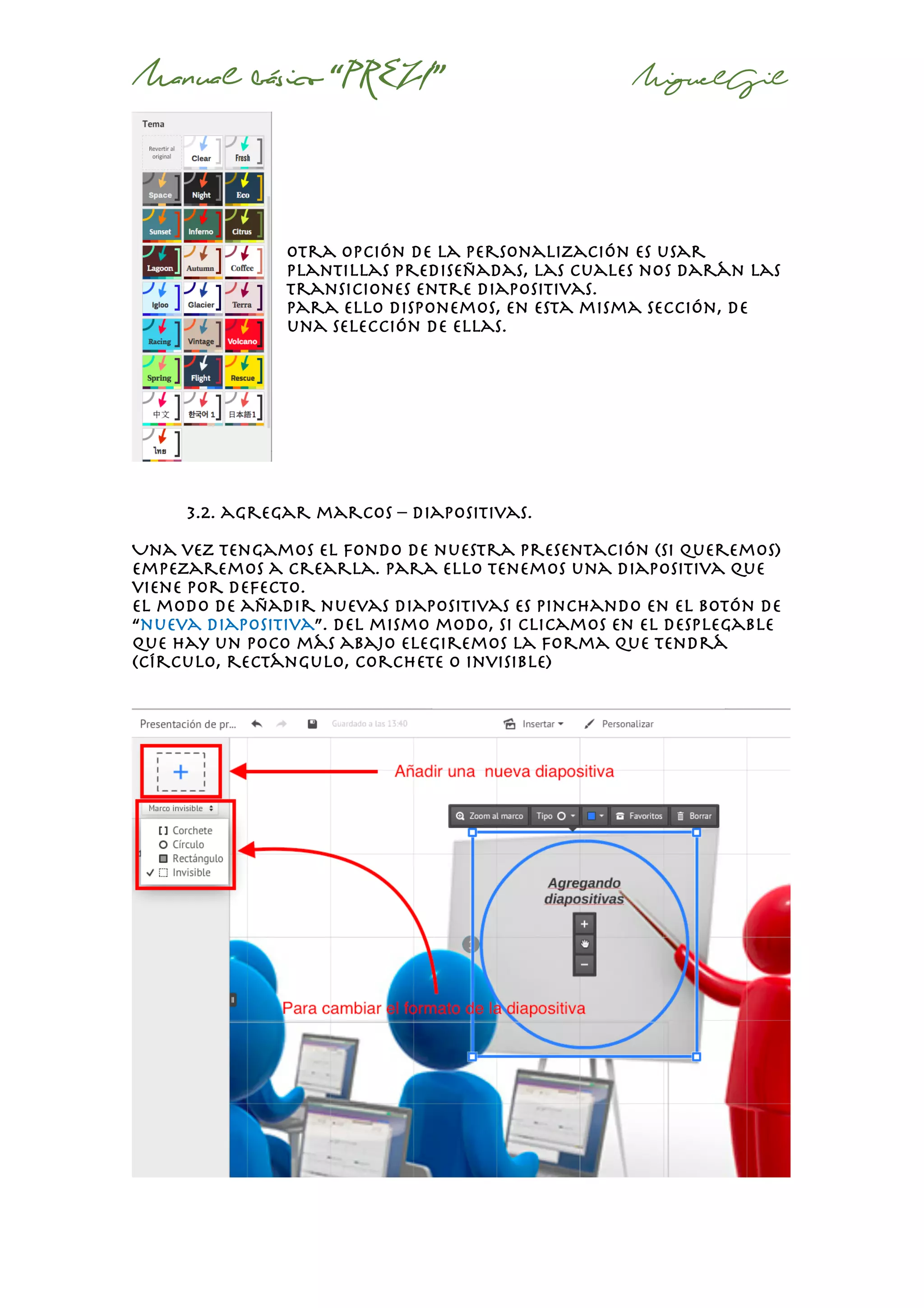Manual básico “PREZI” MiguelGil
otra opción de la personalización es usar
plantillas prediseñadas, las cuales nos darán las
transiciones entre diapositivas.
Para ello disponemos, en esta misma sección, de
una selección de ellas.
3.2. agregar marcos – diapositivas.
Una vez tengamos el fondo de nuestra presentación (si queremos)
empezaremos a crearla. Para ello tenemos una diapositiva que
viene por defecto.
El modo de añadir nuevas diapositivas es pinchando en el botón de
“nueva diapositiva”. Del mismo modo, si clicamos en el desplegable
que hay un poco más abajo elegiremos la forma que tendrá
(círculo, rectángulo, corchete o invisible)
 