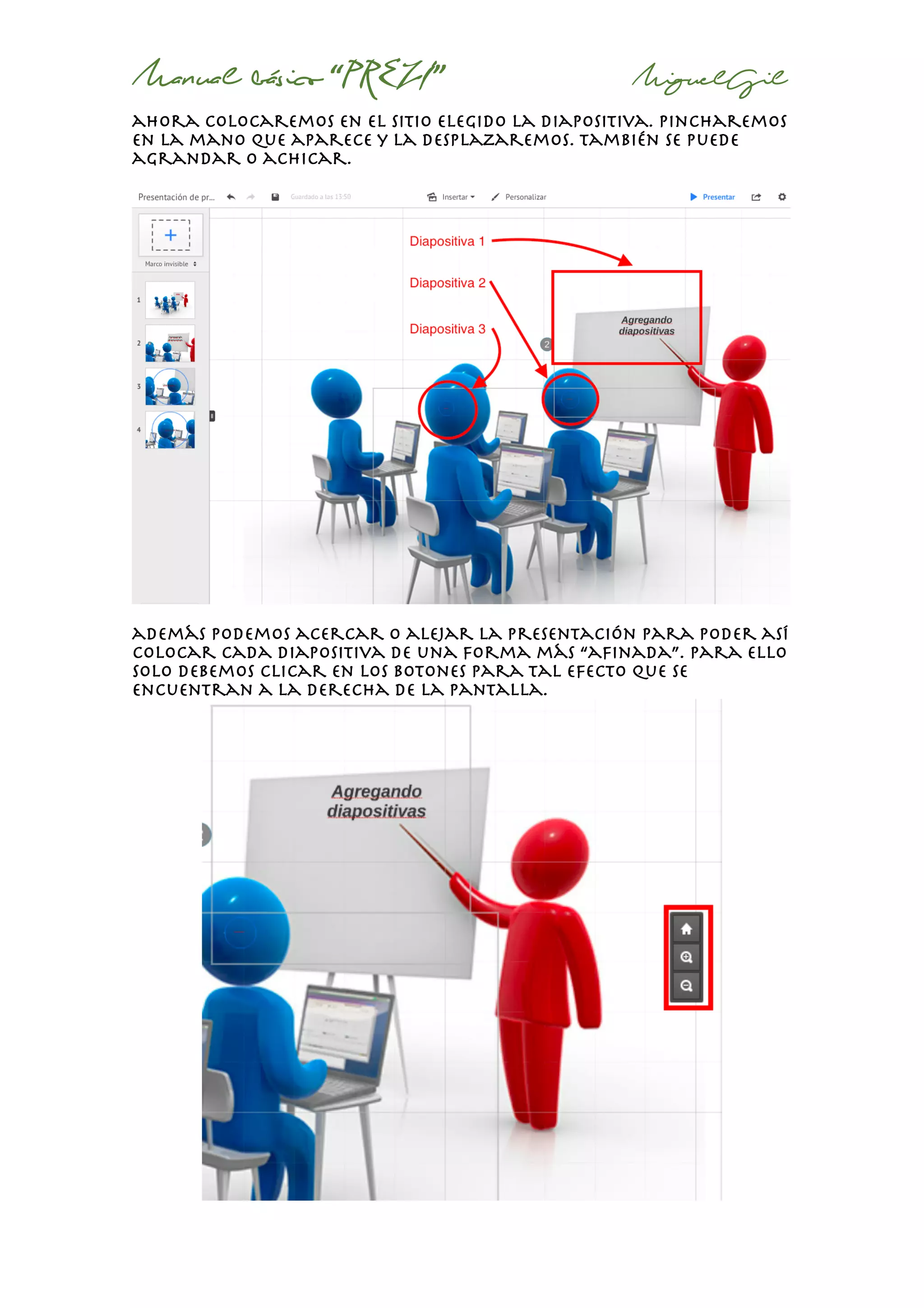 Manual básico “PREZI” MiguelGil
ahora colocaremos en el sitio elegido la diapositiva. Pincharemos
en la mano que aparece y la desplazaremos. También se puede
agrandar o achicar.
además podemos acercar o alejar la presentación para poder así
colocar cada diapositiva de una forma más “afinada”. Para ello
solo debemos clicar en los botones para tal efecto que se
encuentran a la derecha de la pantalla.
 