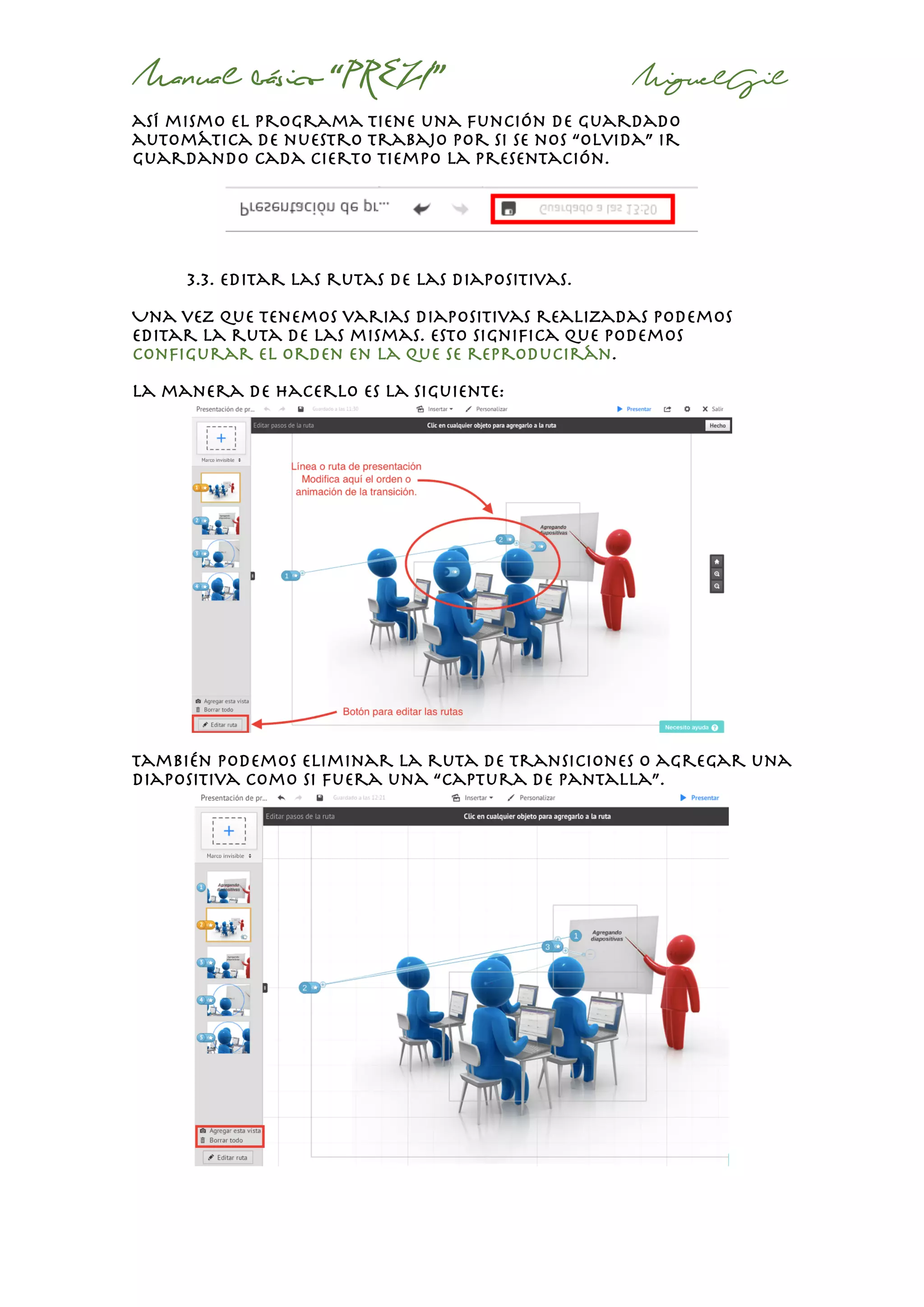 Manual básico “PREZI” MiguelGil
así mismo el programa tiene una función de guardado
automática de nuestro trabajo por si se nos “olvida” ir
guardando cada cierto tiempo la presentación.
3.3. editar las rutas de las diapositivas.
Una vez que tenemos varias diapositivas realizadas podemos
editar la ruta de las mismas. Esto significa que podemos
configurar el orden en la que se reproducirán.
La manera de hacerlo es la siguiente:
también podemos eliminar la ruta de transiciones o agregar una
diapositiva como si fuera una “captura de pantalla”.
 