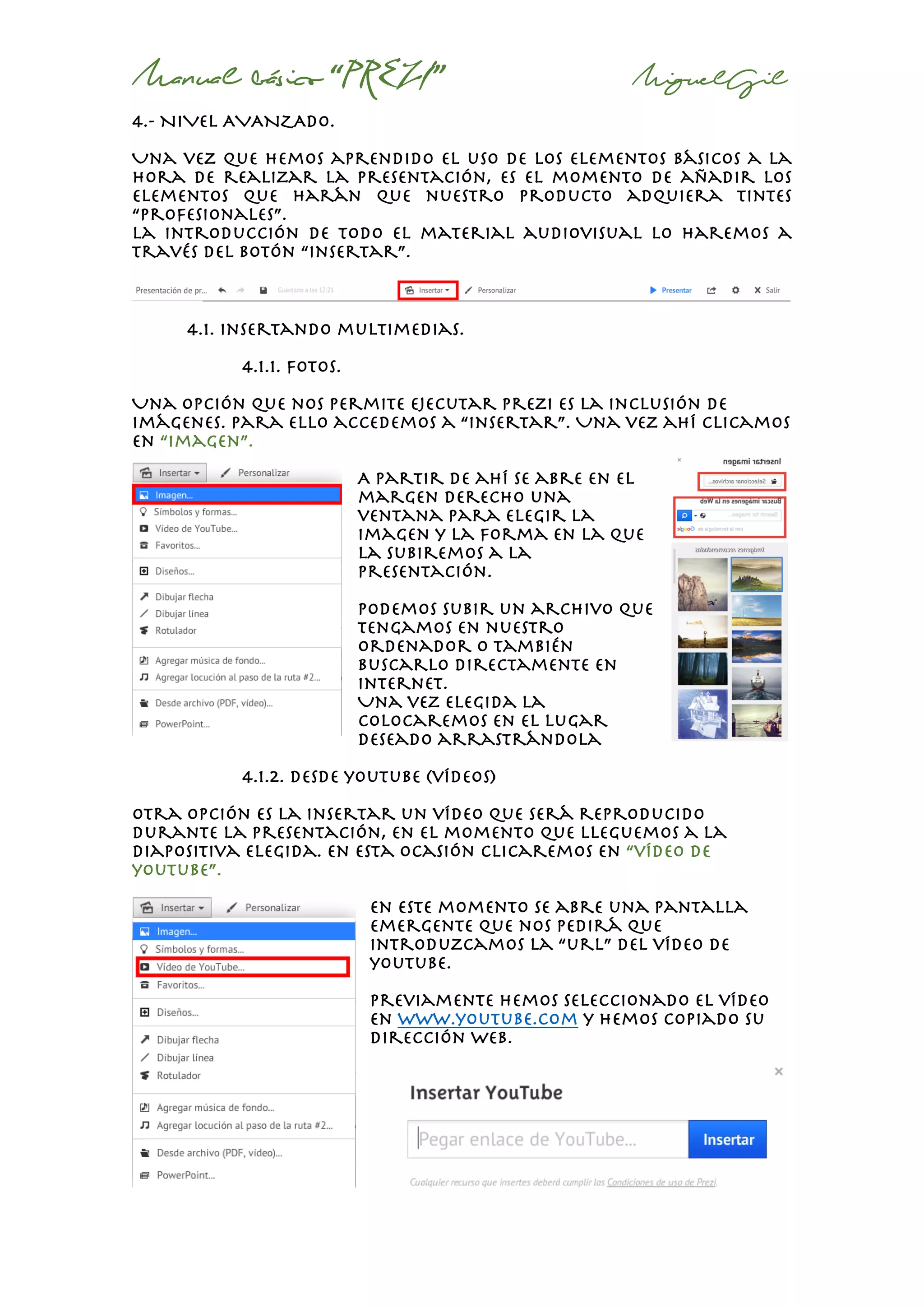 Manual básico “PREZI” MiguelGil
4.- NIVEL AVANZADO.
Una vez que hemos aprendido el uso de los elementos básicos a la
hora de realizar la presentación, es el momento de añadir los
elementos que harán que nuestro producto adquiera tintes
“profesionales”.
La introducción de todo el material audiovisual lo haremos a
través del botón “insertar”.
4.1. insertando multimedias.
4.1.1. fotos.
Una opción que nos permite ejecutar prezi es la inclusión de
imágenes. Para ello accedemos a “insertar”. Una vez ahí clicamos
en “imagen”.
A partir de ahí se abre en el
margen derecho una
ventana para elegir la
imagen y la forma en la que
la subiremos a la
presentación.
Podemos subir un archivo que
tengamos en nuestro
ordenador o también
buscarlo directamente en
internet.
Una vez elegida la
colocaremos en el lugar
deseado arrastrándola
4.1.2. desde youtube (vídeos)
otra opción es la insertar un vídeo que será reproducido
durante la presentación, en el momento que lleguemos a la
diapositiva elegida. En esta ocasión clicaremos en “vídeo de
youtube”.
en este momento se abre una pantalla
emergente que nos pedirá que
introduzcamos la “url” del vídeo de
youtube.
Previamente hemos seleccionado el vídeo
en www.youtube.com y hemos copiado su
dirección web.
 