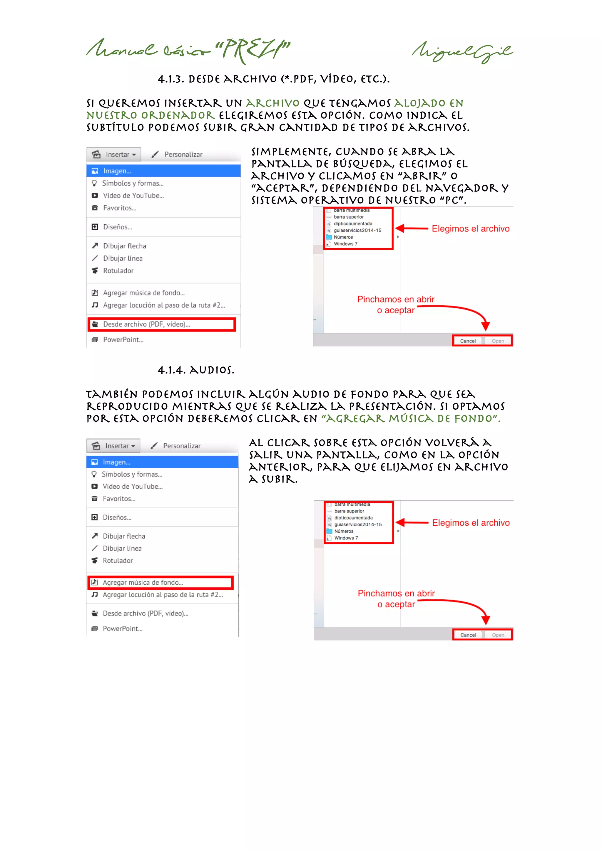 Manual básico “PREZI” MiguelGil
4.1.3. desde archivo (*.pdf, vídeo, etc.).
si queremos insertar un archivo que tengamos alojado en
nuestro ordenador elegiremos esta opción. Como indica el
subtítulo podemos subir gran cantidad de tipos de archivos.
simplemente, cuando se abra la
pantalla de búsqueda, elegimos el
archivo y clicamos en “abrir” o
“aceptar”, dependiendo del navegador y
sistema operativo de nuestro “Pc”.
4.1.4. audios.
También podemos incluir algún audio de fondo para que sea
reproducido mientras que se realiza la presentación. Si optamos
por esta opción deberemos clicar en “agregar música de fondo”.
Al clicar sobre esta opción volverá a
salir una pantalla, como en la opción
anterior, para que elijamos en archivo
a subir.
 