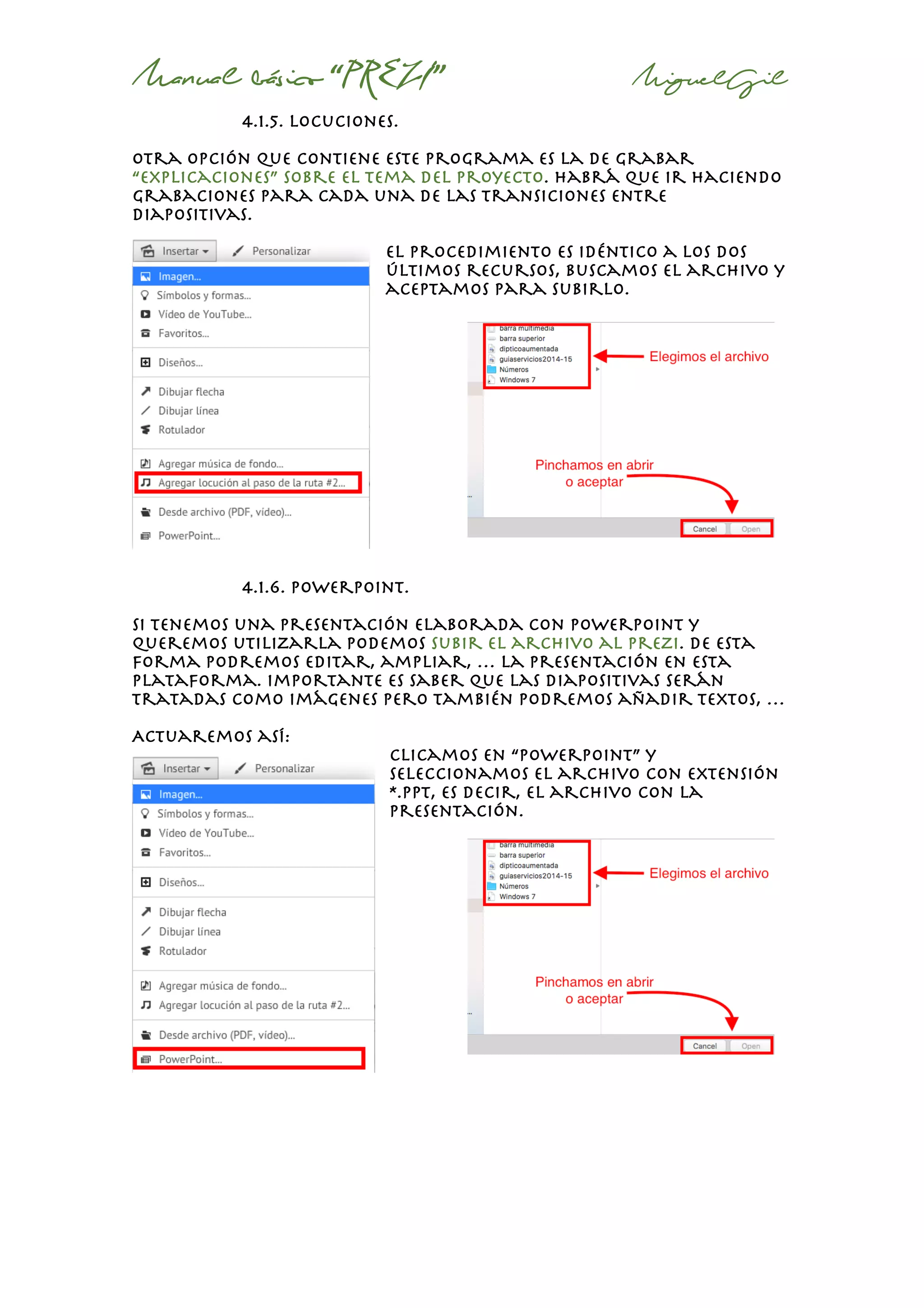 Manual básico “PREZI” MiguelGil
4.1.5. locuciones.
Otra opción que contiene este programa es la de grabar
“explicaciones” sobre el tema del proyecto. Habrá que ir haciendo
grabaciones para cada una de las transiciones entre
diapositivas.
el procedimiento es idéntico a los dos
últimos recursos, buscamos el archivo y
aceptamos para subirlo.
4.1.6. powerpoint.
Si tenemos una presentación elaborada con powerpoint y
queremos utilizarla podemos subir el archivo al prezi. De esta
forma podremos editar, ampliar, … la presentación en esta
plataforma. Importante es saber que las diapositivas serán
tratadas como imágenes pero también podremos añadir textos, …
Actuaremos así:
clicamos en “powerpoint” y
seleccionamos el archivo con extensión
*.ppt, es decir, el archivo con la
presentación.
 