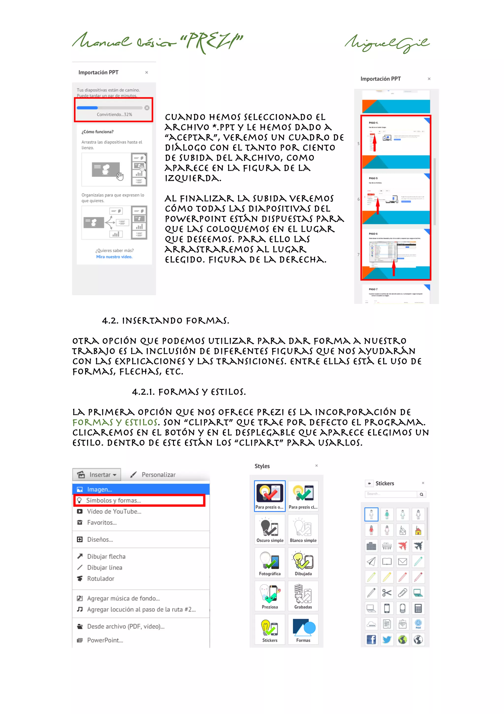 Manual básico “PREZI” MiguelGil
Cuando hemos seleccionado el
archivo *.ppt y le hemos dado a
“aceptar”, veremos un cuadro de
diálogo con el tanto por ciento
de subida del archivo, como
aparece en la figura de la
izquierda.
Al finalizar la subida veremos
cómo todas las diapositivas del
powerpoint están dispuestas para
que las coloquemos en el lugar
que deseemos. Para ello las
arrastraremos al lugar
elegido. Figura de la derecha.
4.2. insertando formas.
Otra opción que podemos utilizar para dar forma a nuestro
trabajo es la inclusión de diferentes figuras que nos ayudarán
con las explicaciones y las transiciones. Entre ellas está el uso de
formas, flechas, etc.
4.2.1. formas y estilos.
La primera opción que nos ofrece prezi es la incorporación de
formas y estilos. Son “clipart” que trae por defecto el programa.
Clicaremos en el botón y en el desplegable que aparece elegimos un
estilo. Dentro de este están los “clipart” para usarlos.
 
