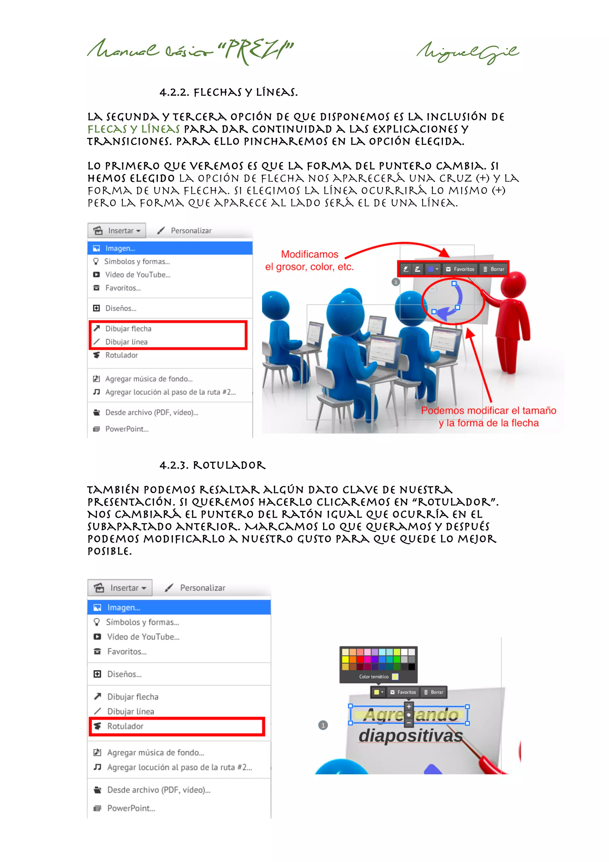 Manual básico “PREZI” MiguelGil
4.2.2. flechas y líneas.
La segunda y tercera opción de que disponemos es la inclusión de
flecas y líneas para dar continuidad a las explicaciones y
transiciones. Para ello pincharemos en la opción elegida.
Lo primero que veremos es que la forma del puntero cambia. Si
hemos elegido la opción de flecha nos aparecerá una cruz (+) y la
forma de una flecha. Si elegimos la línea ocurrirá lo mismo (+)
pero la forma que aparece al lado será el de una línea.
4.2.3. rotulador
también podemos resaltar algún dato clave de nuestra
presentación. Si queremos hacerlo clicaremos en “rotulador”.
Nos cambiará el puntero del ratón igual que ocurría en el
subapartado anterior. Marcamos lo que queramos y después
podemos modificarlo a nuestro gusto para que quede lo mejor
posible.
 