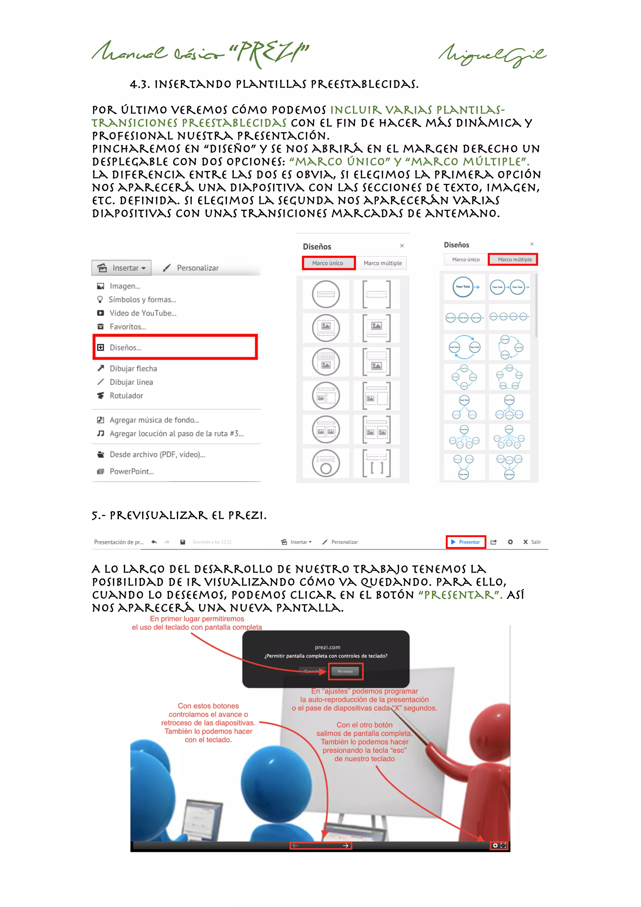 Manual básico “PREZI” MiguelGil
4.3. insertando plantillas preestablecidas.
Por último veremos cómo podemos incluir varias plantilas-
transiciones preestablecidas con el fin de hacer más dinámica y
profesional nuestra presentación.
Pincharemos en “diseño” y se nos abrirá en el margen derecho un
desplegable con dos opciones: “marco único” y “marco múltiple”.
La diferencia entre las dos es obvia, si elegimos la primera opción
nos aparecerá una diapositiva con las secciones de texto, imagen,
etc. Definida. Si elegimos la segunda nos aparecerán varias
diapositivas con unas transiciones marcadas de antemano.
5.- previsualizar el prezi.
A lo largo del desarrollo de nuestro trabajo tenemos la
posibilidad de ir visualizando cómo va quedando. Para ello,
cuando lo deseemos, podemos clicar en el botón “presentar”. Así
nos aparecerá una nueva pantalla.
 