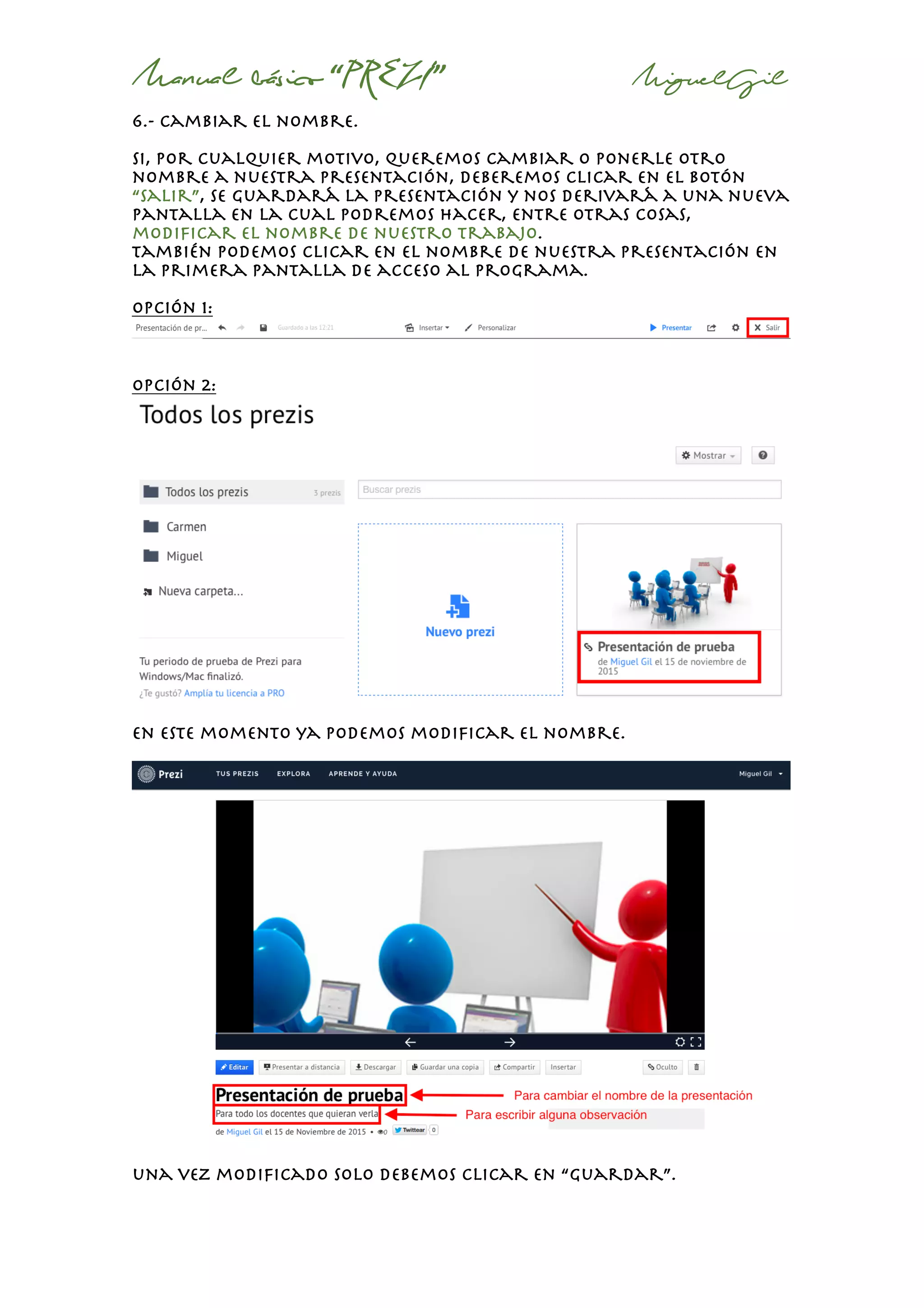 Manual básico “PREZI” MiguelGil
6.- cambiar el nombre.
Si, por cualquier motivo, queremos cambiar o ponerle otro
nombre a nuestra presentación, deberemos clicar en el botón
“salir”, se guardará la presentación y nos derivará a una nueva
pantalla en la cual podremos hacer, entre otras cosas,
modificar el nombre de nuestro trabajo.
También podemos clicar en el nombre de nuestra presentación en
la primera pantalla de acceso al programa.
Opción 1:
opción 2:
en este momento ya podemos modificar el nombre.
una vez modificado solo debemos clicar en “guardar”.
 