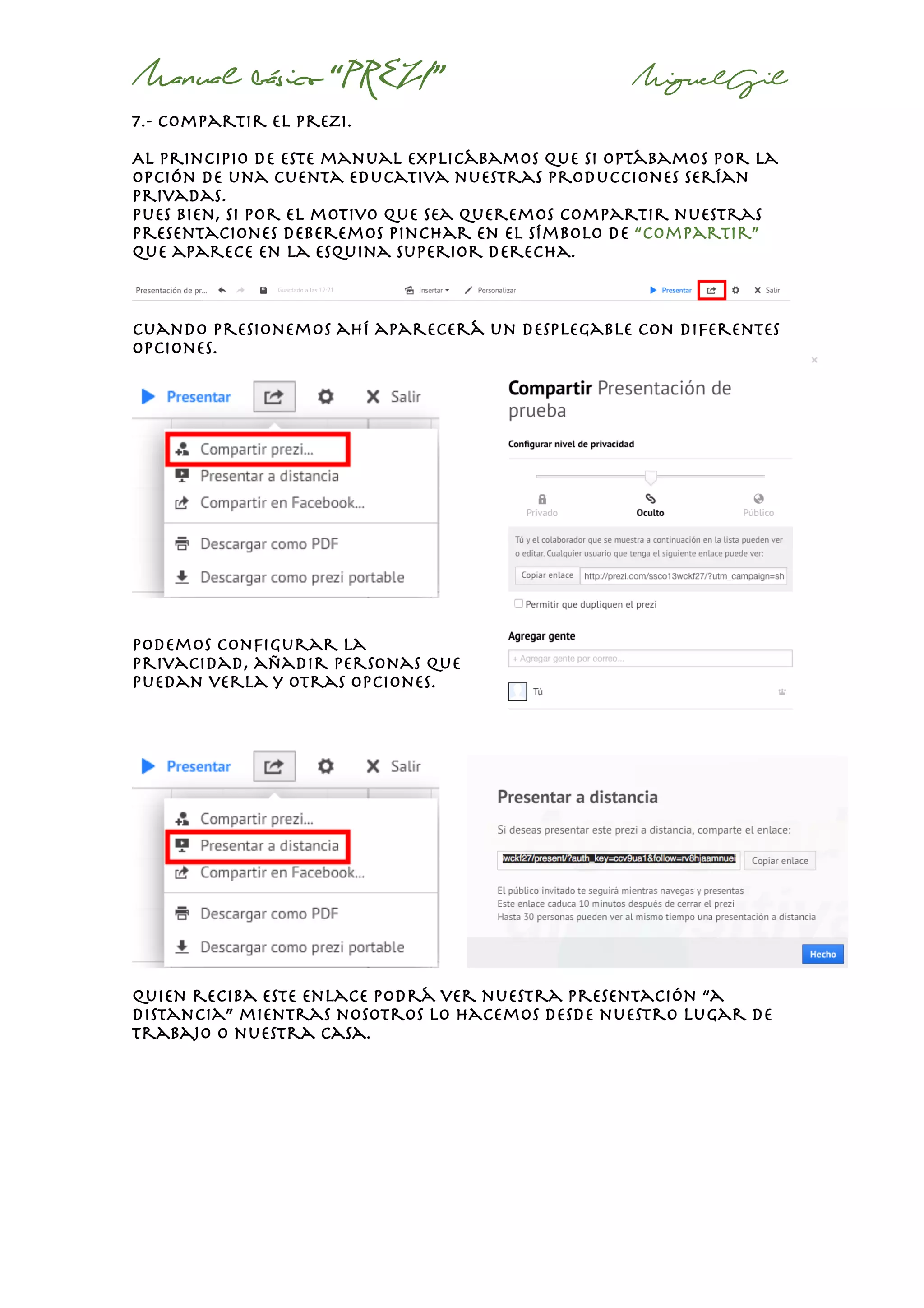 Manual básico “PREZI” MiguelGil
7.- compartir el prezi.
Al principio de este manual explicábamos que si optábamos por la
opción de una cuenta educativa nuestras producciones serían
privadas.
Pues bien, si por el motivo que sea queremos compartir nuestras
presentaciones deberemos pinchar en el símbolo de “compartir”
que aparece en la esquina superior derecha.
cuando presionemos ahí aparecerá un desplegable con diferentes
opciones.
Podemos configurar la
privacidad, añadir personas que
puedan verla y otras opciones.
quien reciba este enlace podrá ver nuestra presentación “a
distancia” mientras nosotros lo hacemos desde nuestro lugar de
trabajo o nuestra casa.
 