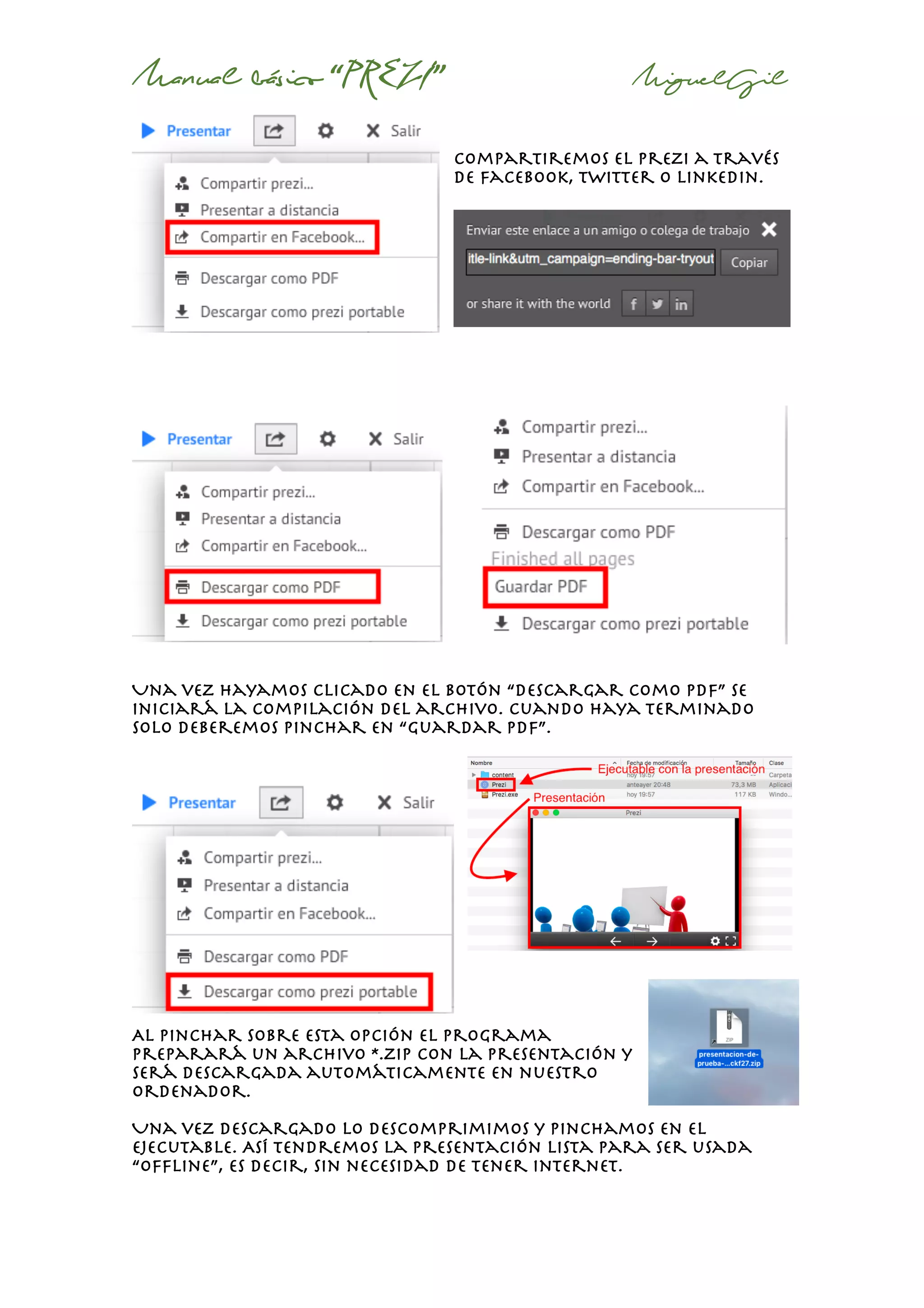 Manual básico “PREZI” MiguelGil
Compartiremos el prezi a través
de Facebook, twitter o linkedin.
Una vez hayamos clicado en el botón “descargar como pdf” se
iniciará la compilación del archivo. Cuando haya terminado
solo deberemos pinchar en “guardar pdf”.
Al pinchar sobre esta opción el programa
preparará un archivo *.zip con la presentación y
será descargada automáticamente en nuestro
ordenador.
Una vez descargado lo descomprimimos y pinchamos en el
ejecutable. Así tendremos la presentación lista para ser usada
“offline”, es decir, sin necesidad de tener internet.
 