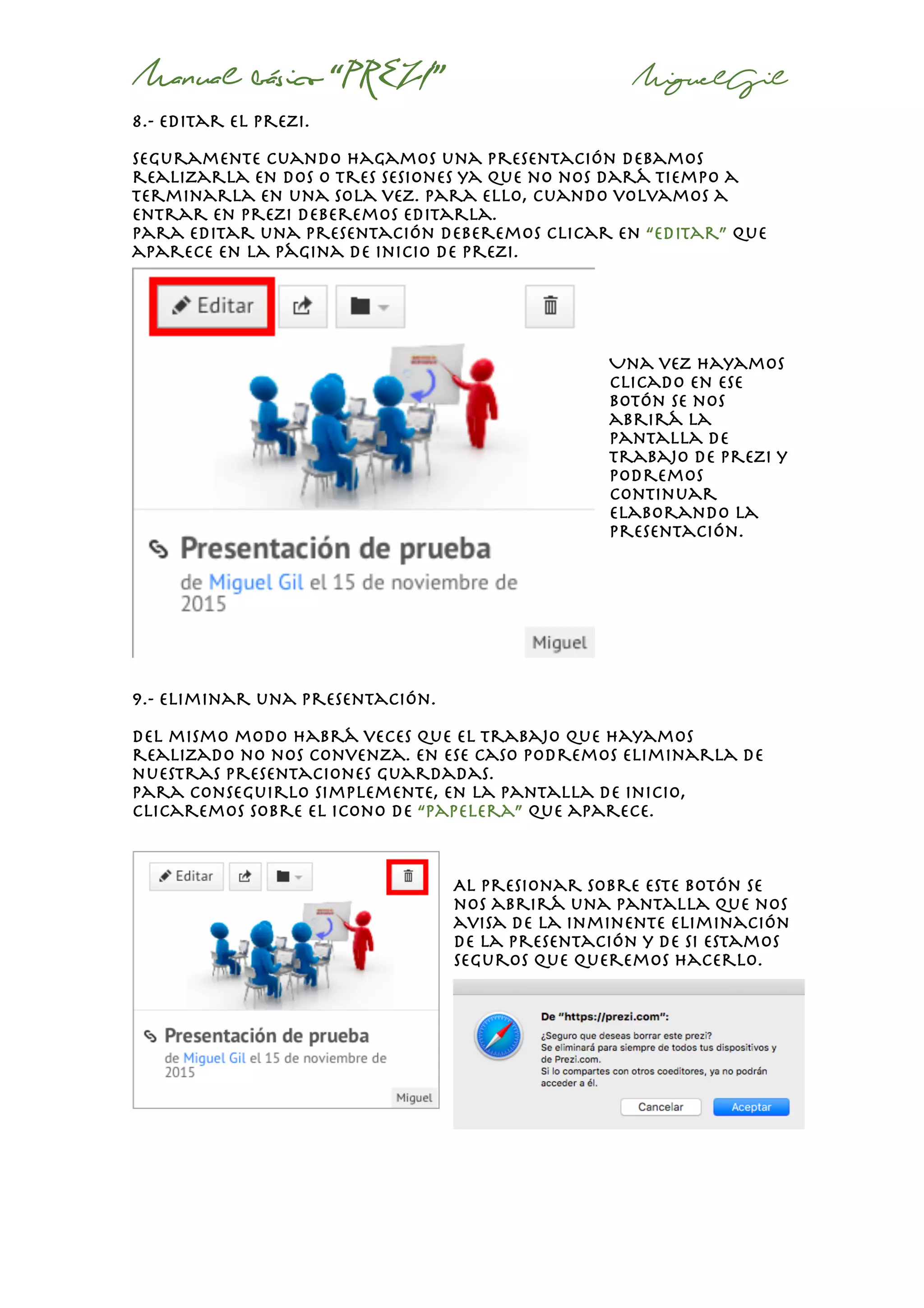 Manual básico “PREZI” MiguelGil
8.- editar el prezi.
Seguramente cuando hagamos una presentación debamos
realizarla en dos o tres sesiones ya que no nos dará tiempo a
terminarla en una sola vez. Para ello, cuando volvamos a
entrar en prezi deberemos editarla.
Para editar una presentación deberemos clicar en “editar” que
aparece en la página de inicio de prezi.
Una vez hayamos
clicado en ese
botón se nos
abrirá la
pantalla de
trabajo de prezi y
podremos
continuar
elaborando la
presentación.
9.- eliminar una presentación.
Del mismo modo habrá veces que el trabajo que hayamos
realizado no nos convenza. En ese caso podremos eliminarla de
nuestras presentaciones guardadas.
Para conseguirlo simplemente, en la pantalla de inicio,
clicaremos sobre el icono de “papelera” que aparece.
Al presionar sobre este botón se
nos abrirá una pantalla que nos
avisa de la inminente eliminación
de la presentación y de si estamos
seguros que queremos hacerlo.
 