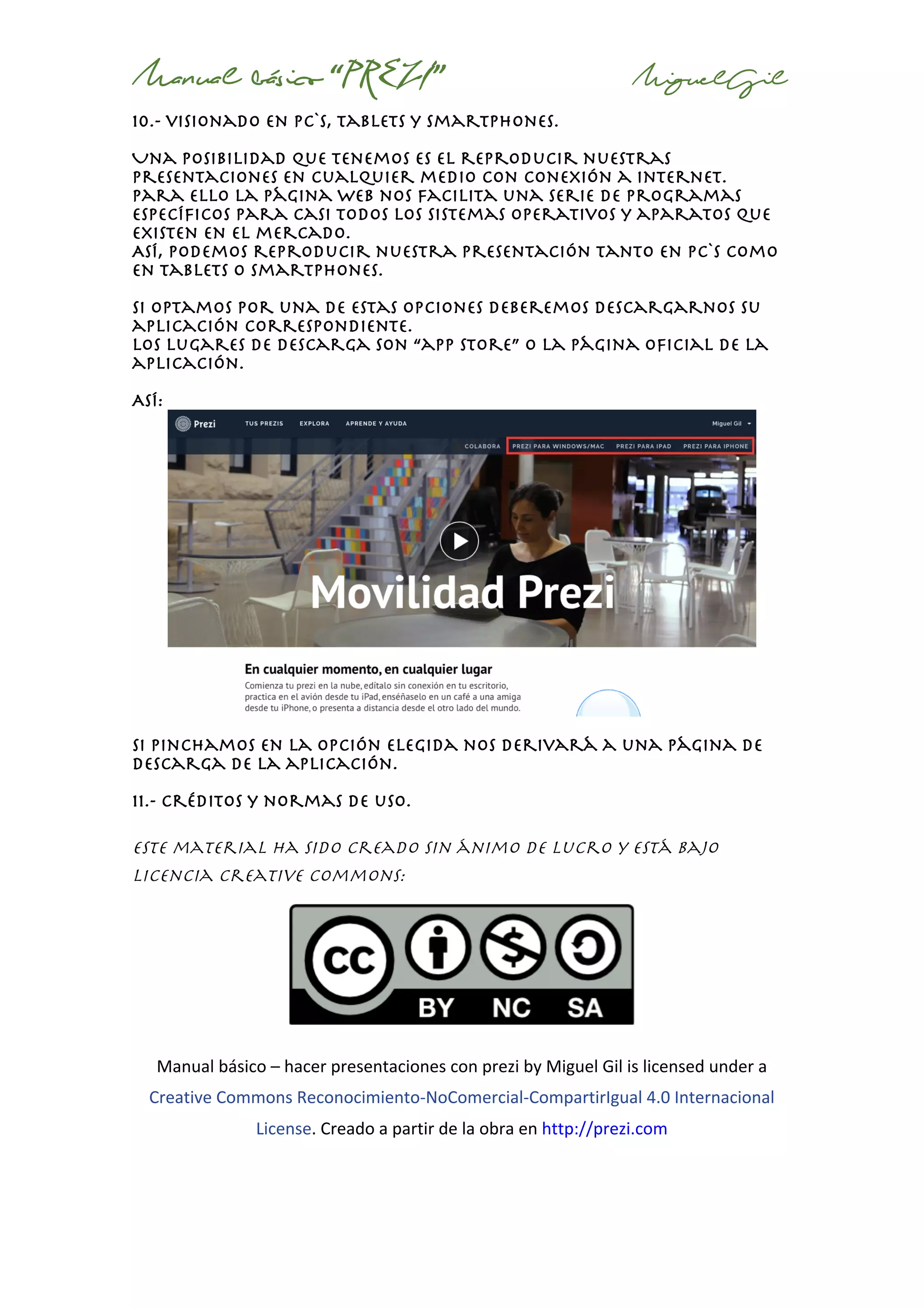 Manual básico “PREZI” MiguelGil
10.- visionado en pc`s, tablets y smartphones.
Una posibilidad que tenemos es el reproducir nuestras
presentaciones en cualquier medio con conexión a internet.
Para ello la página web nos facilita una serie de programas
específicos para casi todos los sistemas operativos y aparatos que
existen en el mercado.
Así, podemos reproducir nuestra presentación tanto en pc`s como
en tablets o smartphones.
Si optamos por una de estas opciones deberemos descargarnos su
aplicación correspondiente.
Los lugares de descarga son “app store” o la página oficial de la
aplicación.
Así:
si pinchamos en la opción elegida nos derivará a una página de
descarga de la aplicación.
11.- créditos y normas de uso.
Este material ha sido creado sin ánimo de lucro y está bajo
licencia Creative Commons:
Manual	básico	–	hacer	presentaciones	con	prezi	by	Miguel	Gil	is	licensed	under	a	
Creative	Commons	Reconocimiento-NoComercial-CompartirIgual	4.0	Internacional	
License.	Creado	a	partir	de	la	obra	en	http://prezi.com	
 