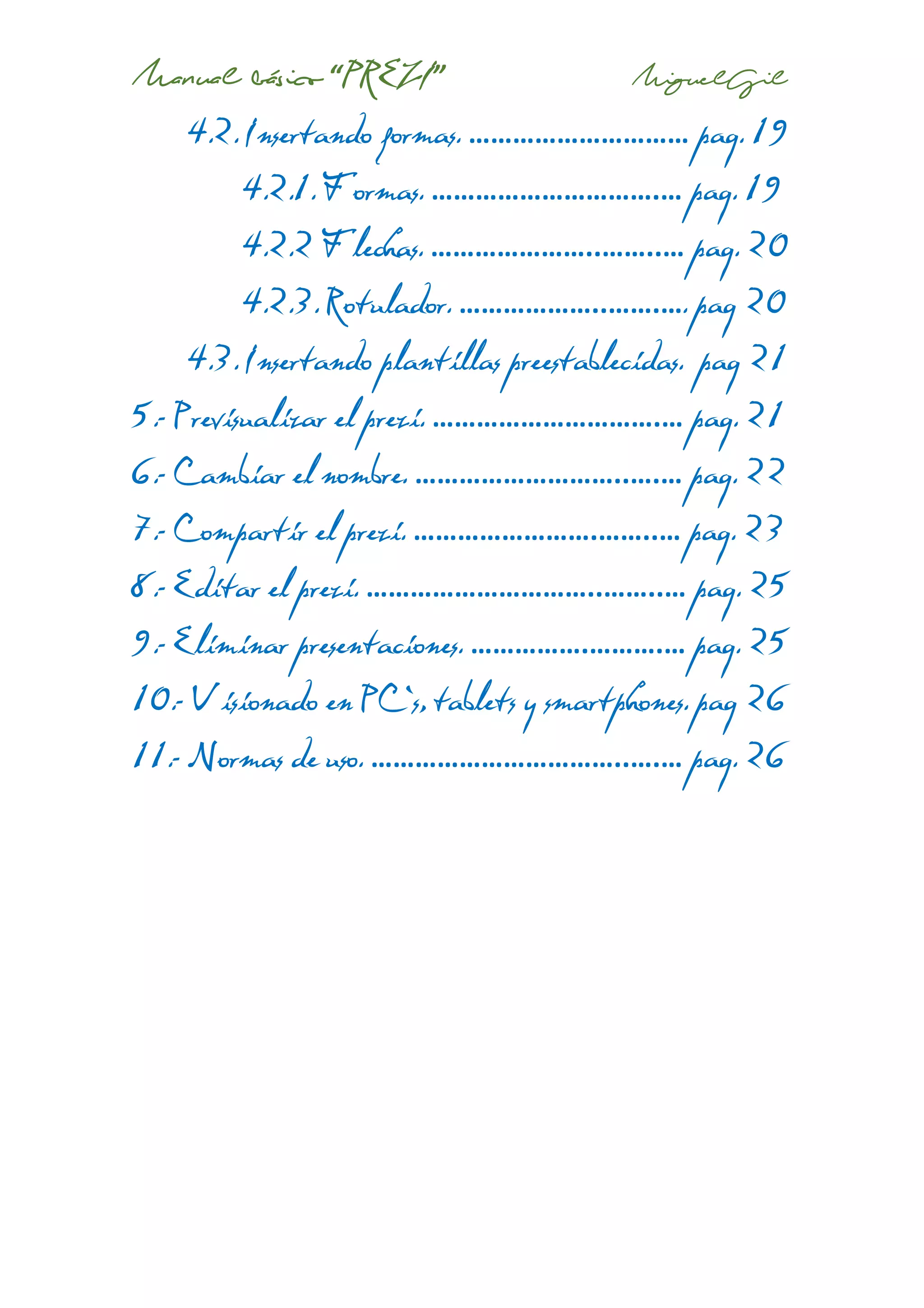 Manual básico “PREZI” MiguelGil
4.2. Insertando formas. ………………………… pag. 19
4.2.1. Formas. ………………………….… pag. 19
4.2.2 Flechas. …………………..……..… pag. 20
4.2.3. Rotulador. ………………..…….…. pag 20
4.3. Insertando plantillas preestablecidas. pag 21
5.- Previsualizar el prezi. ………………………….… pag. 21
6.- Cambiar el nombre. ………………………..….… pag. 22
7.- Compartir el prezi. …………………….……..… pag. 23
8.- Editar el prezi. …………………………..……..… pag. 25
9.- Eliminar presentaciones. …………….……….… pag. 25
10.- Visionado en PC`s, tablets y smartphones. pag 26
11.- Normas de uso. ……………………………..….… pag. 26
 
