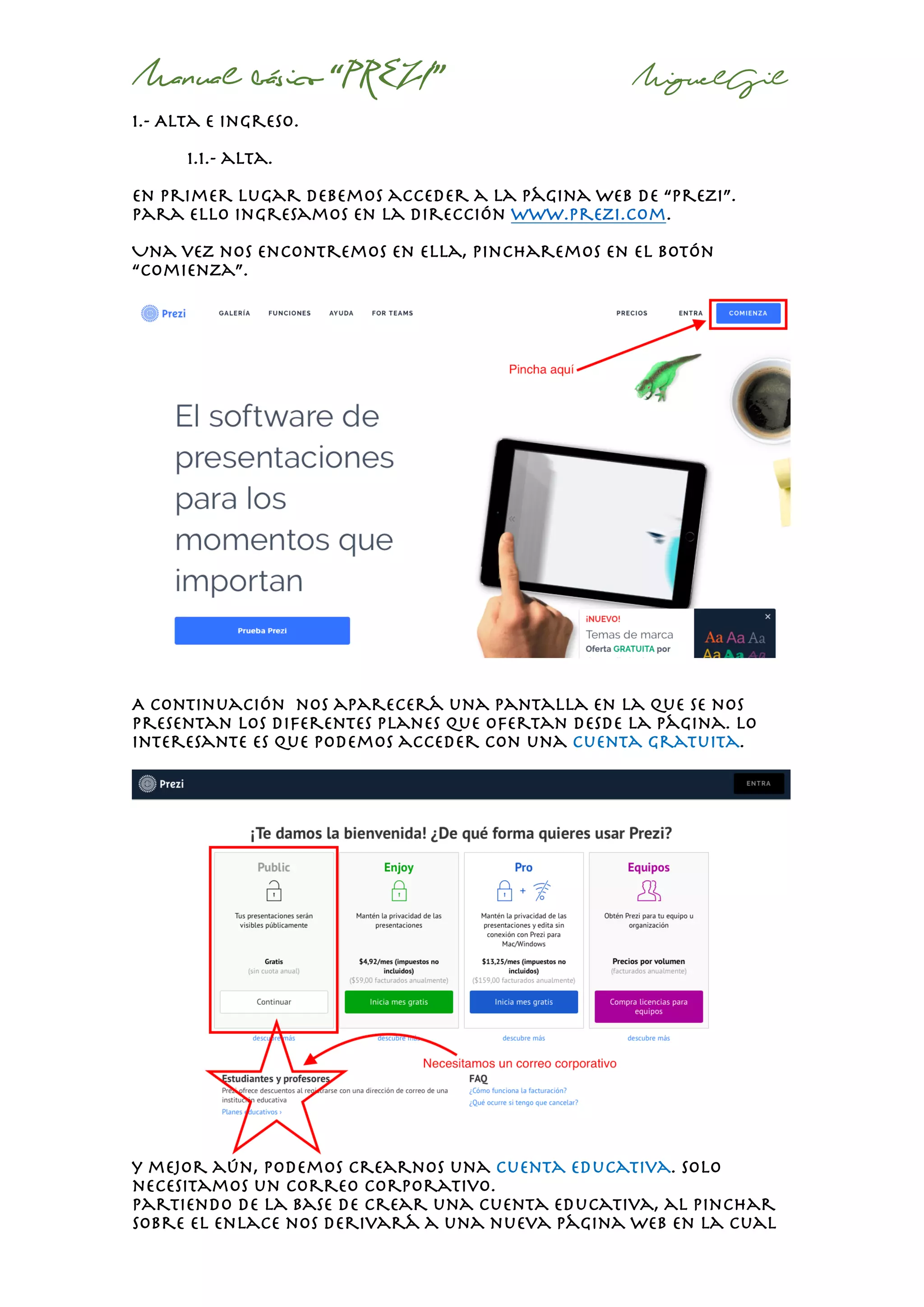 Manual básico “PREZI” MiguelGil
1.- Alta e ingreso.
1.1.- alta.
en primer lugar debemos acceder a la página web de “prezi”.
Para ello ingresamos en la dirección www.prezi.com.
Una vez nos encontremos en ella, pincharemos en el botón
“comienza”.
A continuación nos aparecerá una pantalla en la que se nos
presentan los diferentes planes que ofertan desde la página. Lo
interesante es que podemos acceder con una cuenta gratuita.
y mejor aún, podemos crearnos una cuenta educativa. Solo
necesitamos un correo corporativo.
Partiendo de la base de crear una cuenta educativa, al pinchar
sobre el enlace nos derivará a una nueva página web en la cual
 