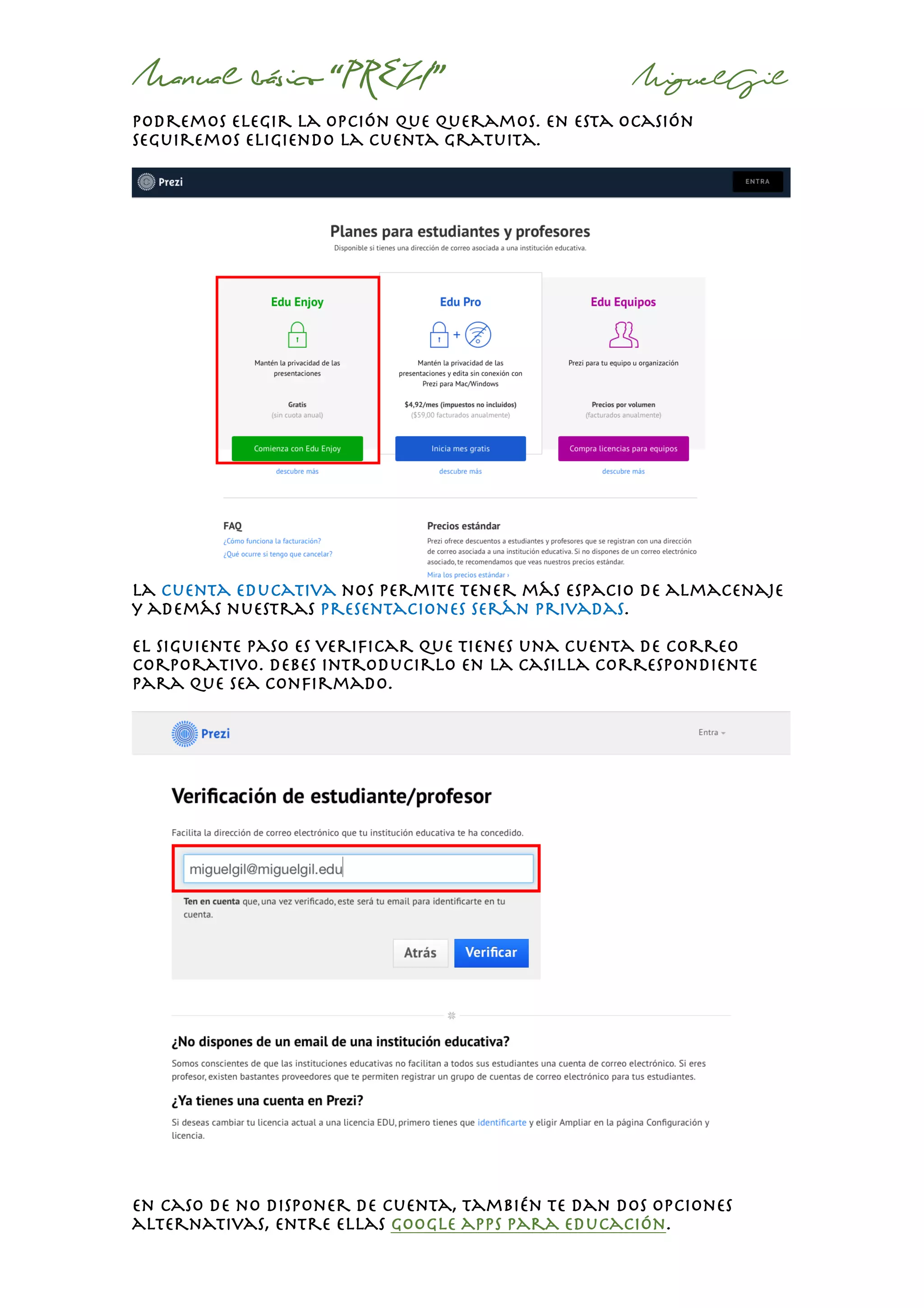 Manual básico “PREZI” MiguelGil
podremos elegir la opción que queramos. En esta ocasión
seguiremos eligiendo la cuenta gratuita.
la cuenta educativa nos permite tener más espacio de almacenaje
y además nuestras presentaciones serán privadas.
El siguiente paso es verificar que tienes una cuenta de correo
corporativo. Debes introducirlo en la casilla correspondiente
para que sea confirmado.
En caso de no disponer de cuenta, también te dan dos opciones
alternativas, entre ellas google apps para educación.
 