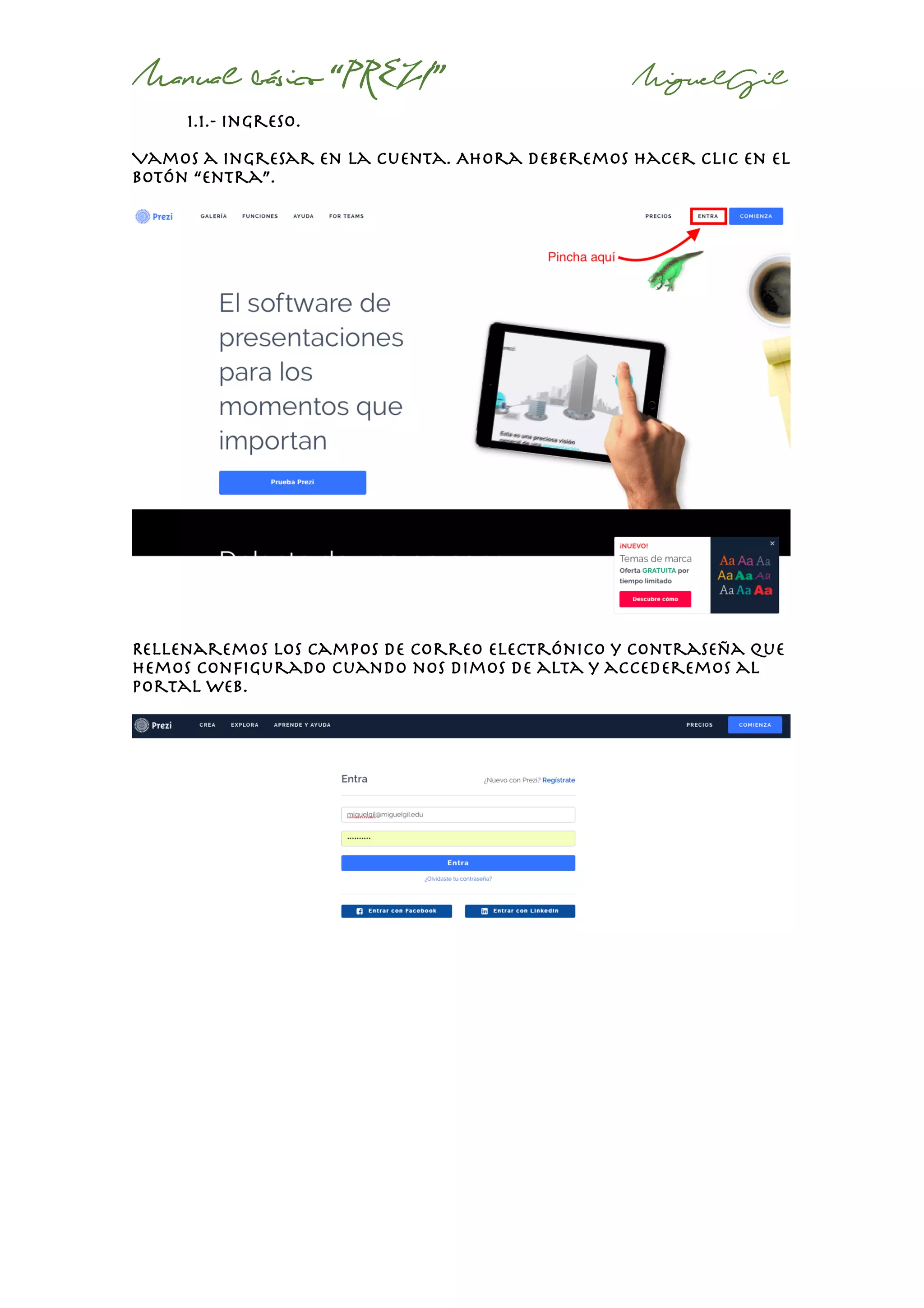 Manual básico “PREZI” MiguelGil
1.1.- ingreso.
Vamos a ingresar en la cuenta. Ahora deberemos hacer clic en el
botón “entra”.
Rellenaremos los campos de correo electrónico y contraseña que
hemos configurado cuando nos dimos de alta y accederemos al
portal web.
 