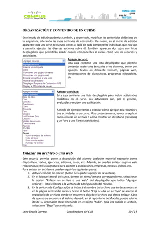 ORGANIZACIÓN Y CONTENIDO DE UN CURSO

En el modo de edición podemos también, y sobre todo, modificar los contenidos didácticos de
la asignatura, alterando las cajas centrales de contenidos. De nuevo, en el modo de edición
aparecen toda una serie de nuevos iconos al lado de cada componente individual, que nos van
a permitir ejecutar las diversas acciones sobre él. También aparecen dos cajas con listas
desplegables que permitirán añadir nuevos componentes al curso, como son los recursos y
actividades.
                                      Agregar recurso:
                                      Esta caja contiene una lista desplegable que permite
                                      presentar materiales textuales a los alumnos, como por
                                      ejemplo: textos en diferente formato, páginas web,
                                      presentaciones de diapositivas, programas ejecutables,
                                      etc.



                            Agregar actividad:
                            Esta caja contiene una lista desplegable para incluir actividades
                            didácticas en el curso. Las actividades son, por lo general,
                            evaluables y reciben una calificación.

                            A modo de ejemplo vamos a explicar cómo agregar dos recursos y
                            dos actividades a un curso. Más concretamente, vamos a explicar
                            cómo enlazar un archivo o cómo mostrar un directorio (recursos)
                            y un Foro y una Tarea (actividades).




Enlazar un archivo o una web
Este recurso permite poner a disposición del alumno cualquier material necesario como
diapositivas, textos, ejercicios, artículos, casos, etc. Además, se pueden enlazar páginas web
relacionadas con la asignatura para acceder a asociaciones, empresas, noticias, videos, etc.
Para enlazar un archivo se pueden seguir los siguientes pasos:
    1. Activar el modo de edición (botón de la parte superior de la ventana).
    2. En el bloque central del curso, dentro del tema/semana correspondiente, seleccionar
        la opción “Enlazar un archivo o una web” del desplegable que indica “Agregar
        recurso”. Esto le llevará a la ventana de Configuración del recurso.
    3. En la ventana de Configuración se incluirá el nombre del archivo que se desea mostrar
        en la página central del curso y desde el botón “Elija o suba un archivo” se accede al
        repositorio de archivos donde se encuentra alojado el archivo que desea enlazar. Caso
        de que no se encuentre el archivo deseado en el repositorio de Moodle, puede subirlo
        desde su ordenador local pinchando en el botón “Subir”. Una vez subido el archivo,
        seleccione “Elegir” para enlazarlo.

Leire Urcola Carrera                Coordinadora del CVB                              10 / 14
 
