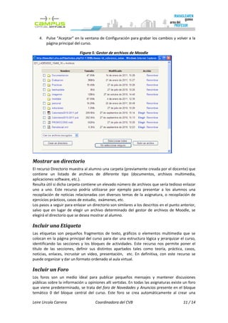 4. Pulse “Aceptar” en la ventana de Configuración para grabar los cambios y volver a la
        página principal del curso.

                            Figura 5: Gestor de archivos de Moodle




Mostrar un directorio
El recurso Directorio muestra al alumno una carpeta (previamente creada por el docente) que
contiene un listado de archivos de diferente tipo (documentos, archivos multimedia,
aplicaciones software, etc.).
Resulta útil si dicha carpeta contiene un elevado número de archivos que sería tedioso enlazar
uno a uno. Este recurso podría utilizarse por ejemplo para presentar a los alumnos una
recopilación de noticias relacionadas con diversos temas de la asignatura, o recopilación de
ejercicios prácticos, casos de estudio, exámenes, etc.
Los pasos a seguir para enlazar un directorio son similares a los descritos en el punto anterior,
salvo que en lugar de elegir un archivo determinado del gestor de archivos de Moodle, se
elegirá el directorio que se desea mostrar al alumno.

Incluir una Etiqueta
Las etiquetas son pequeños fragmentos de texto, gráficos o elementos multimedia que se
colocan en la página principal del curso para dar una estructura lógica y jerarquizar el curso,
identificando las secciones y los bloques de actividades. Este recurso nos permite poner el
título de las secciones, definir sus distintos apartados tales como teoría, práctica, casos,
noticias, enlaces, incrustar un vídeo, presentación, etc. En definitiva, con este recurso se
puede organizar y dar un formato ordenado al aula virtual.

Incluir un Foro
Los foros son un medio ideal para publicar pequeños mensajes y mantener discusiones
públicas sobre la información u opiniones allí vertidas. En todas las asignaturas existe un foro
que viene predeterminado, se trata del foro de Novedades y Anuncios presente en el bloque
temático 0 del bloque central del curso. Este foro se crea automáticamente al crear una

Leire Urcola Carrera                  Coordinadora del CVB                               11 / 14
 