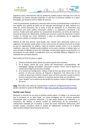 asignatura nueva. Normalmente sólo los profesores pueden publicar mensajes en el foro de
Novedades. Los últimos mensajes publicados en este foro se presentan también en el panel
Novedades, que funciona como un tablón de anuncios.

Todos los participantes (profesores y alumnos) están suscritos automáticamente a este foro, lo
que significa que, además de poder ver los mensajes conectándose vía Web, recibirán una
copia por correo electrónico. Por lo tanto, el foro de novedades es un mecanismo muy
conveniente para hacer pública información relativa a su asignatura y distribuirla a los
alumnos. Puede usarlo para publicar las convocatorias de prácticas, las fechas de exámenes,
horarios de tutorías etc. Obviamente, también para anuncios y avisos de imprevistos. Si quiere
mandar un mensaje por correo electrónico a todos los participantes de su asignatura,
simplemente coloque un mensaje en este foro.

Además de este foro general, usted puede crear cuantos foros adicionales quiera en su
asignatura. Por ejemplo, puede utilizar un foro como servicio de tutoría virtual (con la ventaja
de que las explicaciones son públicas, todos los alumnos pueden verlas y no es necesario
repetirlas a cada uno). También puede establecer un foro para mantener un debate sobre un
tema concreto. En Moodle los foros son calificables, así que puede asignar una puntuación a la
participación en este debate y establecerlo como una actividad didáctica obligatoria en la
realización de su proyecto docente.

Para incluir un Foro los pasos a seguir:

    1. Activar el modo de edición (botón de la parte superior de la ventana).
    2. En el bloque central del curso, dentro del tema/semana correspondiente, del
       desplegable “Agregar Actividades” seleccionar la opción “Foros”. Esto le llevará a la
       ventana de Configuración de dicha actividad.
    3. En la ventana de Configuración, indique el tipo de foro que desea incluir: foro de uso
       general, un tema por persona, de Pregunta y Respuesta. Este último foro es útil
       cuando se desea que el alumno resuelva casos, de forma que sólo cuando el alumno
       envíe su respuesta al foro, podrá ver la respuesta que han dado sus compañeros.
    4. Pulse “Aceptar” en la ventana de para grabar los cambios y volver a la página principal
       del curso.

Nota: Para saber más sobre las características y modo de configuración de los Foros
puede consultar la ayuda de MoodleDocs http://docs.moodle.org/es/mod/forum/mod

Incluir una Tarea
Mediante la inclusión de una tarea el profesor puede asignar un trabajo a los alumnos para
que lo entreguen en un plazo fijado. Las tareas entregadas por los alumnos quedarán
almacenadas para su posterior evaluación, a la que podrá añadirse una calificación y un
comentario. Por defecto, el alumno recibirá las notificaciones de los comentarios y
calificaciones realizadas por el profesor a través del correo electrónico institucional, pero
también pueden consultarse desde el módulo de Calificaciones localizado en el bloque
Administración (bloque lateral izquierdo del curso).




Leire Urcola Carrera                 Coordinadora del CVB                               12 / 14
 