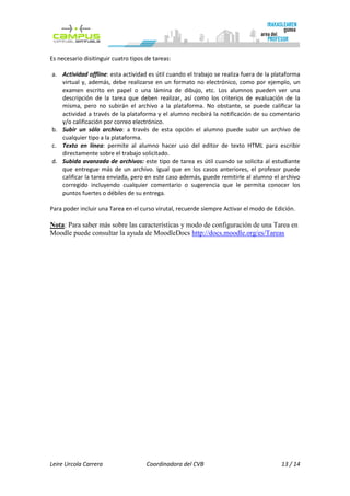 Es necesario disitinguir cuatro tipos de tareas:

a. Actividad offline: esta actividad es útil cuando el trabajo se realiza fuera de la plataforma
   virtual y, además, debe realizarse en un formato no electrónico, como por ejemplo, un
   examen escrito en papel o una lámina de dibujo, etc. Los alumnos pueden ver una
   descripción de la tarea que deben realizar, así como los criterios de evaluación de la
   misma, pero no subirán el archivo a la plataforma. No obstante, se puede calificar la
   actividad a través de la plataforma y el alumno recibirá la notificación de su comentario
   y/o calificación por correo electrónico.
b. Subir un sólo archivo: a través de esta opción el alumno puede subir un archivo de
   cualquier tipo a la plataforma.
c. Texto en línea: permite al alumno hacer uso del editor de texto HTML para escribir
   directamente sobre el trabajo solicitado.
d. Subida avanzada de archivos: este tipo de tarea es útil cuando se solicita al estudiante
   que entregue más de un archivo. Igual que en los casos anteriores, el profesor puede
   calificar la tarea enviada, pero en este caso además, puede remitirle al alumno el archivo
   corregido incluyendo cualquier comentario o sugerencia que le permita conocer los
   puntos fuertes o débiles de su entrega.

Para poder incluir una Tarea en el curso virutal, recuerde siempre Activar el modo de Edición.

Nota: Para saber más sobre las características y modo de configuración de una Tarea en
Moodle puede consultar la ayuda de MoodleDocs http://docs.moodle.org/es/Tareas




Leire Urcola Carrera                  Coordinadora del CVB                              13 / 14
 