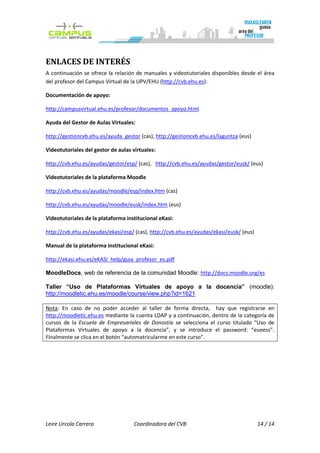 ENLACES DE INTERÉS
A continuación se ofrece la relación de manuales y videotutoriales disponibles desde el área
del profesor del Campus Virtual de la UPV/EHU (http://cvb.ehu.es):

Documentación de apoyo:

http://campusvirtual.ehu.es/profesor/documentos_apoyo.html

Ayuda del Gestor de Aulas Virtuales:

http://gestioncvb.ehu.es/ayuda_gestor (cas), http://gestioncvb.ehu.es/laguntza (eus)

Videotutoriales del gestor de aulas virtuales:

http://cvb.ehu.es/ayudas/gestor/esp/ (cas), http://cvb.ehu.es/ayudas/gestor/eusk/ (eus)

Videotutoriales de la plataforma Moodle

http://cvb.ehu.es/ayudas/moodle/esp/index.htm (cas)

http://cvb.ehu.es/ayudas/moodle/eusk/index.htm (eus)

Videotutoriales de la plataforma institucional eKasi:

http://cvb.ehu.es/ayudas/ekasi/esp/ (cas), http://cvb.ehu.es/ayudas/ekasi/eusk/ (eus)

Manual de la plataforma institucional eKasi:

http://ekasi.ehu.es/eKASI_help/guia_profesor_es.pdf

MoodleDocs, web de referencia de la comunidad Moodle: http://docs.moodle.org/es

Taller “Uso de Plataformas Virtuales de apoyo a la docencia” (moodle):
http://moodletic.ehu.es/moodle/course/view.php?id=1621

Nota: En caso de no poder acceder al taller de forma directa, hay que registrarse en
http://moodletic.ehu.es mediante la cuenta LDAP y a continuación, dentro de la categoría de
cursos de la Escuela de Empresariales de Donostia se selecciona el curso titulado “Uso de
Plataformas Virtuales de apoyo a la docencia”, y se introduce el password: “eueess”.
Finalmente se clica en el botón “automatricularme en este curso”.




Leire Urcola Carrera                Coordinadora del CVB                                14 / 14
 