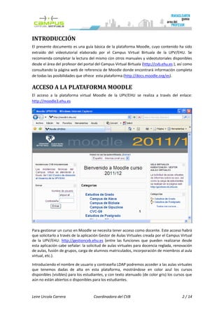 INTRODUCCIÓN
El presente documento es una guía básica de la plataforma Moodle, cuyo contenido ha sido
extraído del videotutorial elaborado por el Campus Virtual Birtuala de la UPV/EHU. Se
recomienda completar la lectura del mismo con otros manuales y videotutoriales disponibles
desde el área del profesor del portal del Campus Virtual Birtuala (http://cvb.ehu.es ), así como
consultando la página web de referencia de Moodle donde encontrará información completa
de todas las posibilidades que ofrece esta plataforma (http://docs.moodle.org/es).

ACCESO A LA PLATAFORMA MOODLE
El acceso a la plataforma virtual Moodle de la UPV/EHU se realiza a través del enlace:
http://moodle3.ehu.es




Para gestionar un curso en Moodle se necesita tener acceso como docente. Este acceso habrá
que solicitarlo a través de la aplicación Gestor de Aulas Virtuales creada por el Campus Virtual
de la UPV/EHU: http://gestioncvb.ehu.es (entre las funciones que pueden realizarse desde
esta aplicación cabe señalar: la solicitud de aulas virtuales para docencia reglada, renovación
de aulas, fusión de grupos, carga de alumnos matriculados, incorporación de miembros al aula
virtual, etc.).

Introduciendo el nombre de usuario y contraseña LDAP podremos acceder a las aulas virtuales
que tenemos dadas de alta en esta plataforma, mostrándose en color azul los cursos
disponibles (visibles) para los estudiantes, y con texto atenuado (de color gris) los cursos que
aún no están abiertos o disponibles para los estudiantes.



Leire Urcola Carrera                 Coordinadora del CVB                                 2 / 14
 