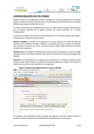 CONFIGURACIÓN DE UN CURSO
Desde el módulo de configuración pueden configurarse muchos parámetros que controlan
cómo se muestra la interfaz visual del curso a los estudiantes y cómo funcionarán los módulos
didácticos que vayamos añadiendo al curso.

El acceso al formulario de configuración del curso se realiza desde el bloque Administración
(en la columna izquierda de la página principal del curso) pinchando en el enlace
“Configuración”.

La ventana de configuración muestra un gran formulario con numerosas opciones que rellenar.
A continuación se describen las principales:

Nombre completo: El nombre de la asignatura tal y como aparece en la base de datos de
matrícula de la UPV/EHU. No debe cambiarse, si considera que no es correcto es preferible
que se ponga en contacto con el CAU para que la base de datos refleje realmente el nombre
correcto de su asignatura.

Nombre corto: Es el código de identificación de matrícula de su asignatura. Se utiliza el código
abreviado. No se recomienda cambiarlo. Este nombre se muestra en la barra de navegación de
Moodle.

Resumen: Es la descripción de su asignatura que aparecerá en el listado de asignaturas del
Campus virtual. Debe introducir un texto breve pero descriptivo que indique a un alumno la
materia que se estudia o qué aprenderá en su asignatura.

       Figura 1: Ventana de Configuración de un curso en Moodle




                                                                    Menú de
                                                                    Navegación




En cualquier caso, pulsando el icono de ayuda que aparece al lado de muchos campos se
pueden consultar los textos de ayuda de Moodle correspondientes a cada opción.



Leire Urcola Carrera                 Coordinadora del CVB                                 3 / 14
 