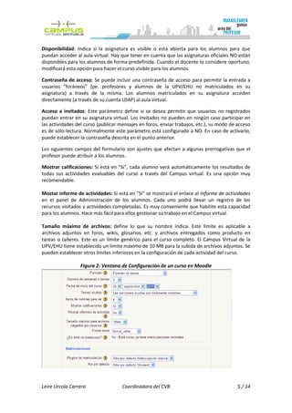 Disponibilidad: Indica si la asignatura es visible o está abierta para los alumnos para que
puedan acceder al aula virtual. Hay que tener en cuenta que las asignaturas oficiales NO están
disponibles para los alumnos de forma predefinida. Cuando el docente lo considere oportuno,
modificará esta opción para hacer el curso visible para los alumnos.

Contraseña de acceso: Se puede incluir una contraseña de acceso para permitir la entrada a
usuarios “foráneos” (pe. profesores y alumnos de la UPV/EHU no matriculados en su
asignatura) a través de la misma. Los alumnos matriculados en su asignatura acceden
directamente (a través de su cuenta LDAP) al aula virtual.

Acceso a invitados: Este parámetro define si se desea permitir que usuarios no registrados
puedan entrar en su asignatura virtual. Los invitados no pueden en ningún caso participar en
las actividades del curso (publicar mensajes en foros, enviar trabajos, etc.), su modo de acceso
es de sólo-lectura. Normalmente este parámetro está configurado a NO. En caso de activarlo,
puede establecer la contraseña descrita en el punto anterior.

Los siguientes campos del formulario son ajustes que afectan a algunas prerrogativas que el
profesor puede atribuir a los alumnos.

Mostrar calificaciones: Si está en "Si", cada alumno verá automáticamente los resultados de
todas sus actividades evaluables del curso a través del Campus virtual. Es una opción muy
recomendable.

Mostar informe de actividades: Si está en "Si" se mostrará el enlace al Informe de actividades
en el panel de Administración de los alumnos. Cada uno podrá llevar un registro de los
recursos visitados y actividades completadas. Es muy conveniente que habilite esta capacidad
para los alumnos. Hace más fácil para ellos gestionar su trabajo en el Campus virtual.

Tamaño máximo de archivos: define lo que su nombre indica. Este límite es aplicable a
archivos adjuntos en foros, wikis, glosarios, etc. y archivos entregados como producto en
tareas o talleres. Este es un límite genérico para el curso completo. El Campus Virtual de la
UPV/EHU tiene establecido un límite máximo de 10 MB para la subida de archivos adjuntos. Se
pueden establecer otros límites inferiores en la configuración de cada actividad del curso.

                 Figura 2: Ventana de Configuración de un curso en Moodle




Leire Urcola Carrera                 Coordinadora del CVB                                 5 / 14
 