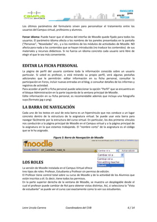 Los últimos parámetros del formulario sirven para personalizar el tratamiento entre los
usuarios del Campus virtual, profesores y alumnos.

Forzar idioma: Puede hacer que el idioma del interfaz de Moodle quede fijado para todos los
usuarios. El parámetro idioma afecta a los nombres de los paneles presentados en la pantalla
("Personas", "Novedades" etc., y a los nombres de los módulos de actividades de Moodle. NO
afecta para nada a los contenidos que se hayan introducido (no traduce los contenidos) de sus
materiales y recursos didácticos. Si no fuerza un idioma concreto cada usuario será libre de
elegir el que le sea más conveniente.


EDITAR LA FICHA PERSONAL
La página de perfil del usuario contiene toda la información conocida sobre un usuario
particular. Si usted es profesor, o está mirando su propio perfil, verá algunas pestañas
adicionales que le permitirán: editar información en su ficha personal, consultar la
participación en Foros, incluir nuevas entradas en el blog, o consultar detalles de los informes y
registros de actividad.
Para acceder al perfil o ficha personal puede seleccionar la opción “Perfil” que se encuentra en
el bloque Administración en la parte izquierda de la ventana principal de Moodle.
Edite información en su ficha personal, es recomendable además que incluya una fotografía
suya (formato jpg o png).

LA BARRA DE NAVEGACIÓN
Cada uno de los textos en azul de esta barra es un hipervínculo que nos conduce a un lugar
concreto dentro de la estructura de la asignatura virtual. Se puede usar esta barra para
navegar fácilmente por la estructura del curso virtual. En particular, los dos primeros vínculos
nos conducirán a la página principal de Moodle en el Campus virtual y a la página principal de
la asignatura en la que estamos trabajando. El "nombre corto" de la asignatura es el código
que se le ha asignado.

                           Figura 3: Barra de Navegación de Moodle




LOS ROLES
La versión de Moodle instalada en el Campus Virtual ofrece
tres tipos de roles: Profesor, Estudiante y Profesor sin permiso de edición.
El Profesor tiene control total sobre su curso de Moodle y de la actividad de los Alumnos que
están inscritos a él. Es decir, tiene todos los permisos.
En la parte superior derecha de la ventana de Moodle, se muestra un desplegable desde el
cual el profesor puede cambiar de Rol para obtener vistas distintas. Así, si selecciona la “Vista
de estudiante” se puede ver el curso casi exactamente como lo ven sus estudiantes.




Leire Urcola Carrera                 Coordinadora del CVB                                   6 / 14
 