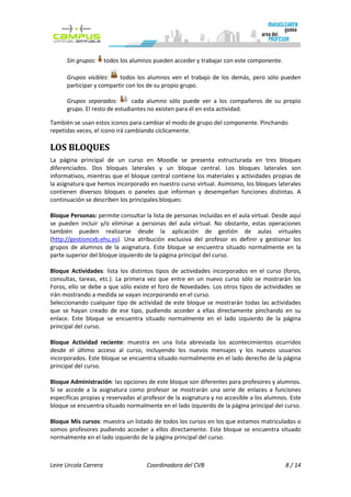 Sin grupos:      todos los alumnos pueden acceder y trabajar con este componente.

      Grupos visibles:    todos los alumnos ven el trabajo de los demás, pero sólo pueden
      participar y compartir con los de su propio grupo.

      Grupos separados:        cada alumno sólo puede ver a los compañeros de su propio
      grupo. El resto de estudiantes no existen para él en esta actividad.

También se usan estos iconos para cambiar el modo de grupo del componente. Pinchando
repetidas veces, el icono irá cambiando cíclicamente.

LOS BLOQUES
La página principal de un curso en Moodle se presenta estructurada en tres bloques
diferenciados. Dos bloques laterales y un bloque central. Los bloques laterales son
informativos, mientras que el bloque central contiene los materiales y actividades propias de
la asignatura que hemos incorporado en nuestro curso virtual. Asimismo, los bloques laterales
contienen diversos bloques o paneles que informan y desempeñan funciones distintas. A
continuación se describen los principales bloques:

Bloque Personas: permite consultar la lista de personas incluidas en el aula virtual. Desde aquí
se pueden incluir y/o eliminar a personas del aula virtual. No obstante, estas operaciones
también pueden realizarse desde la aplicación de gestión de aulas virtuales
(http://gestioncvb.ehu.es). Una atribución exclusiva del profesor es definir y gestionar los
grupos de alumnos de la asignatura. Este bloque se encuentra situado normalmente en la
parte superior del bloque izquierdo de la página principal del curso.

Bloque Actividades: lista los distintos tipos de actividades incorporados en el curso (foros,
consultas, tareas, etc.). La primera vez que entre en un nuevo curso sólo se mostrarán los
Foros, ello se debe a que sólo existe el foro de Novedades. Los otros tipos de actividades se
irán mostrando a medida se vayan incorporando en el curso.
Seleccionando cualquier tipo de actividad de este bloque se mostrarán todas las actividades
que se hayan creado de ese tipo, pudiendo acceder a ellas directamente pinchando en su
enlace. Este bloque se encuentra situado normalmente en el lado izquierdo de la página
principal del curso.

Bloque Actividad reciente: muestra en una lista abreviada los acontecimientos ocurridos
desde el último acceso al curso, incluyendo los nuevos mensajes y los nuevos usuarios
incorporados. Este bloque se encuentra situado normalmente en el lado derecho de la página
principal del curso.

Bloque Administración: las opciones de este bloque son diferentes para profesores y alumnos.
Si se accede a la asignatura como profesor se mostrarán una serie de enlaces a funciones
específicas propias y reservadas al profesor de la asignatura y no accesible a los alumnos. Este
bloque se encuentra situado normalmente en el lado izquierdo de la página principal del curso.

Bloque Mis cursos: muestra un listado de todos los cursos en los que estamos matriculados o
somos profesores pudiendo acceder a ellos directamente. Este bloque se encuentra situado
normalmente en el lado izquierdo de la página principal del curso.



Leire Urcola Carrera                  Coordinadora del CVB                                8 / 14
 