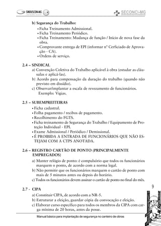 9
Manual básico para implantação de segurança no canteiro de obras
b) Segurança do Trabalho:
• Ficha Treinamento Admissional.
• Ficha Treinamento Periódico.
• Ficha Treinamento: Mudança de função / Início de nova fase da
obra.
• Comprovante entrega de EPI (informar nº Cerficiado de Aprova-
ção - CA).
• Ordens de serviço.
2.4 – SINDICAL
a) Convenção Coletiva do Trabalho aplicável à obra (estudar as cláu-
sulas e aplicá-las).
b) Acordo para compensação da duração do trabalho (quando não
previsto em dissídio).
c) Observar/implantar a escala de revezamento de funcionários.
Exemplo: Vigias.
2.5 – SUBEMPREITEIRAS
• Ficha cadastral.
• Folha pagamento / recibos de pagamento.
• Recolhimento do FGTS.
• Ficha treinamento de Segurança do Trabalho / Equipamento de Pro-
teção Individual - EPI.
• Exame Admissional / Periódico / Demissional.
• É PROIBIDA A ENTRADA DE FUNCIONÁRIOS QUE NÃO ES-
TEJAM COM A CTPS ANOTADA.
2.6 – REGISTRO CARTÃO DE PONTO (PRINCIPALMENTE
EMPREGADOS)
a) Manter relógio de ponto: é compulsório que todos os funcionários
marquem o ponto, de acordo com a norma legal.
b) Não permitir que os funcionários marquem o cartão de ponto com
mais de 5 minutos antes ou depois do horário.
c) Todos os funcionários devem assinar o cartão de ponto no final do mês.
2.7 - CIPA
a) Constituir CIPA, de acordo com a NR-5.
b) Estruturar a eleição, guardar cópia da convocação e eleição.
c) Elaborar curso específico para todos os membros da CIPA com car-
ga mínima de 20 horas, antes da posse.
 