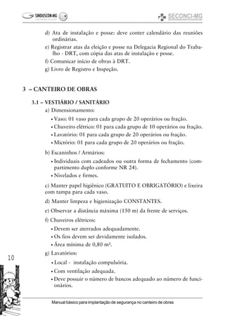 10
Manual básico para implantação de segurança no canteiro de obras
d) Ata de instalação e posse: deve conter calendário das reuniões
ordinárias.
e) Registrar atas da eleição e posse na Delegacia Regional do Traba-
lho - DRT, com cópia das atas de instalação e posse.
f) Comunicar início de obras à DRT.
g) Livro de Registro e Inspeção.
3 – CANTEIRO DE OBRAS
3.1 – VESTIÁRIO / SANITÁRIO
a) Dimensionamento:
• Vaso: 01 vaso para cada grupo de 20 operários ou fração.
• Chuveiro elétrico: 01 para cada grupo de 10 operários ou fração.
• Lavatório: 01 para cada grupo de 20 operários ou fração.
• Mictório: 01 para cada grupo de 20 operários ou fração.
b) Escaninhos / Armários:
• Individuais com cadeados ou outra forma de fechamento (com-
partimento duplo conforme NR 24).
• Nivelados e firmes.
c) Manter papel higiênico (GRATUITO E OBRIGATÓRIO) e lixeira
com tampa para cada vaso.
d) Manter limpeza e higienização CONSTANTES.
e) Observar a distância máxima (150 m) da frente de serviços.
f) Chuveiros elétricos:
• Devem ser aterrados adequadamente.
• Os fios devem ser devidamente isolados.
• Área mínima de 0,80 m².
g) Lavatórios:
• Local - instalação compulsória.
• Com ventilação adequada.
• Deve possuir o número de bancos adequado ao número de funci-
onários.
 