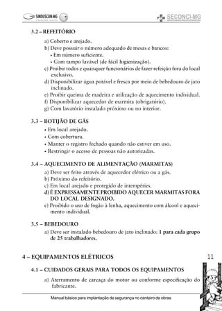 11
Manual básico para implantação de segurança no canteiro de obras
3.2 – REFEITÓRIO
a) Coberto e arejado.
b) Deve possuir o número adequado de mesas e bancos:
• Em número suficiente.
• Com tampo lavável (de fácil higienização).
c) Proibir todos e quaisquer funcionários de fazer refeição fora do local
exclusivo.
d) Disponibilizar água potável e fresca por meio de bebedouro de jato
inclinado.
e) Proibir queima de madeira e utilização de aquecimento individual.
f) Disponibilizar aquecedor de marmita (obrigatório).
g) Com lavatório instalado próximo ou no interior.
3.3 – BOTIJÃO DE GÁS
• Em local arejado.
• Com cobertura.
• Manter o registro fechado quando não estiver em uso.
• Restringir o acesso de pessoas não autorizadas.
3.4 – AQUECIMENTO DE ALIMENTAÇÃO (MARMITAS)
a) Deve ser feito através de aquecedor elétrico ou a gás.
b) Próximo do refeitório.
c) Em local arejado e protegido de intempéries.
d) É EXPRESSAMENTE PROIBIDO AQUECER MARMITAS FORA
DO LOCAL DESIGNADO.
e) Proibido o uso de fogão à lenha, aquecimento com álcool e aqueci-
mento individual.
3.5 – BEBEDOURO
a) Deve ser instalado bebedouro de jato inclinado: 1 para cada grupo
de 25 trabalhadores.
4 – EQUIPAMENTOS ELÉTRICOS
4.1 – CUIDADOS GERAIS PARA TODOS OS EQUIPAMENTOS
a) Aterramento de carcaça do motor ou conforme especificação do
fabricante.
 