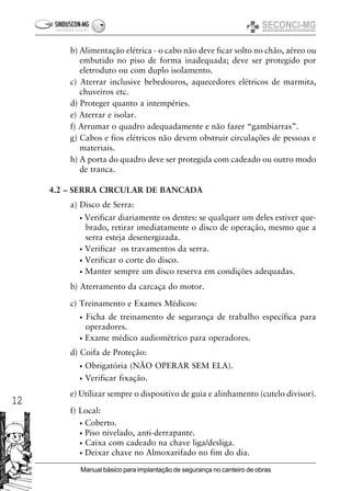 12
Manual básico para implantação de segurança no canteiro de obras
b) Alimentação elétrica - o cabo não deve ficar solto no chão, aéreo ou
embutido no piso de forma inadequada; deve ser protegido por
eletroduto ou com duplo isolamento.
c) Aterrar inclusive bebedouros, aquecedores elétricos de marmita,
chuveiros etc.
d) Proteger quanto a intempéries.
e) Aterrar e isolar.
f) Arrumar o quadro adequadamente e não fazer “gambiarras”.
g) Cabos e fios elétricos não devem obstruir circulações de pessoas e
materiais.
h) A porta do quadro deve ser protegida com cadeado ou outro modo
de tranca.
4.2 – SERRA CIRCULAR DE BANCADA
a) Disco de Serra:
• Verificar diariamente os dentes: se qualquer um deles estiver que-
brado, retirar imediatamente o disco de operação, mesmo que a
serra esteja desenergizada.
• Verificar os travamentos da serra.
• Verificar o corte do disco.
• Manter sempre um disco reserva em condições adequadas.
b) Aterramento da carcaça do motor.
c) Treinamento e Exames Médicos:
• Ficha de treinamento de segurança de trabalho específica para
operadores.
• Exame médico audiométrico para operadores.
d) Coifa de Proteção:
• Obrigatória (NÃO OPERAR SEM ELA).
• Verificar fixação.
e) Utilizar sempre o dispositivo de guia e alinhamento (cutelo divisor).
f) Local:
• Coberto.
• Piso nivelado, anti-derrapante.
• Caixa com cadeado na chave liga/desliga.
• Deixar chave no Almoxarifado no fim do dia.
 