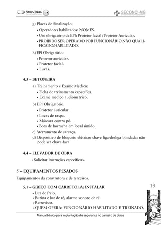 13
Manual básico para implantação de segurança no canteiro de obras
g) Placas de Sinalização:
• Operadores habilitados: NOMES.
• Uso obrigatório de EPI: Protetor facial / Protetor Auricular.
• PROIBIDO SER OPERADO POR FUNCIONÁRIO NÃO QUALI-
FICADO/HABILITADO.
h) EPI Obrigatório:
• Protetor auricular.
• Protetor facial.
• Luvas.
4.3 – BETONEIRA
a) Treinamento e Exame Médico:
• Ficha de treinamento específica.
• Exame médico audiométrico.
b) EPI Obrigatório:
• Protetor auricular.
• Luvas de raspa.
• Máscara contra pó.
• Bota de borracha em local úmido.
c) Aterramento de carcaça.
d) Dispositivo de bloqueio elétrico: chave liga-desliga blindada: não
pode ser chave-faca.
4.4 – ELEVADOR DE OBRA
• Solicitar instruções específicas.
5 – EQUIPAMENTOS PESADOS
Equipamentos da construtora e de terceiros.
5.1 – GIRICO COM CARRETOLA: INSTALAR
• Luz de freio.
• Buzina e luz de ré, alarme sonoro de ré.
• Retrovisor.
• QUEM OPERA: FUNCIONÁRIO HABILITADO E TREINADO.
 