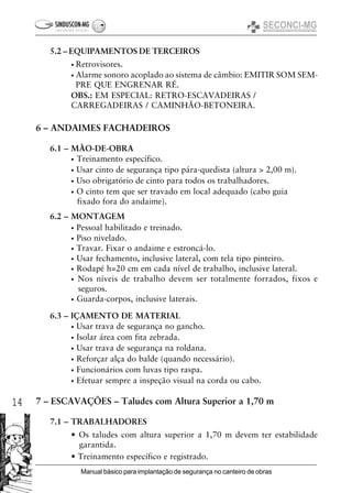 14
Manual básico para implantação de segurança no canteiro de obras
5.2 – EQUIPAMENTOS DE TERCEIROS
• Retrovisores.
• Alarme sonoro acoplado ao sistema de câmbio: EMITIR SOM SEM-
PRE QUE ENGRENAR RÉ.
OBS.: EM ESPECIAL: RETRO-ESCAVADEIRAS /
CARREGADEIRAS / CAMINHÃO-BETONEIRA.
6 – ANDAIMES FACHADEIROS
6.1 – MÃO-DE-OBRA
• Treinamento específico.
• Usar cinto de segurança tipo pára-quedista (altura > 2,00 m).
• Uso obrigatório de cinto para todos os trabalhadores.
• O cinto tem que ser travado em local adequado (cabo guia
fixado fora do andaime).
6.2 – MONTAGEM
• Pessoal habilitado e treinado.
• Piso nivelado.
• Travar. Fixar o andaime e estroncá-lo.
• Usar fechamento, inclusive lateral, com tela tipo pinteiro.
• Rodapé h=20 cm em cada nível de trabalho, inclusive lateral.
• Nos níveis de trabalho devem ser totalmente forrados, fixos e
seguros.
• Guarda-corpos, inclusive laterais.
6.3 – IÇAMENTO DE MATERIAL
• Usar trava de segurança no gancho.
• Isolar área com fita zebrada.
• Usar trava de segurança na roldana.
• Reforçar alça do balde (quando necessário).
• Funcionários com luvas tipo raspa.
• Efetuar sempre a inspeção visual na corda ou cabo.
7 – ESCAVAÇÕES – Taludes com Altura Superior a 1,70 m
7.1 – TRABALHADORES
• Os taludes com altura superior a 1,70 m devem ter estabilidade
garantida.
• Treinamento específico e registrado.
 