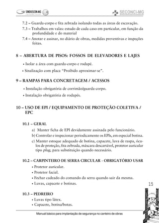 15
Manual básico para implantação de segurança no canteiro de obras
7.2 – Guarda-corpo e fita zebrada isolando todas as áreas de escavação.
7.3 – Trabalhos em valas: estudo de cada caso em particular, em função da
profundidade e do material
7.4 – Anotar e assinar, no diário de obras, medidas preventivas e inspeções
feitas.
8 – ABERTURA DE PISOS: FOSSOS DE ELEVADORES E LAJES
• Isolar a área com guarda-corpo e rodapé.
• Sinalização com placa “Proibido aproximar-se”.
9 – RAMPAS PARA CONCRETAGEM / ACESSOS
• Instalação obrigatória de corrimão/guarda-corpo.
• Instalação obrigatória de rodapés.
10 – USO DE EPI / EQUIPAMENTO DE PROTEÇÃO COLETIVA /
EPC
10.1 – GERAL
a) Manter ficha de EPI devidamente assinada pelo funcionário.
b) Controlar e inspecionar periodicamente os EPIs, em especial botina.
c) Manter estoque adequado de botina, capacete, luva de raspa, ócu-
los de proteção, fita zebrada, máscara descartável, protetor auricular
tipo plug, para substituição quando necessário.
10.2 – CARPINTEIRO DE SERRA CIRCULAR - OBRIGATÓRIO USAR
• Protetor auricular.
• Protetor facial.
• Fechar cadeado do comando da serra quando sair da mesma.
• Luvas, capacete e botinas.
10.3 – PEDREIRO
• Luvas tipo látex.
• Capacete, botina/botas.
 