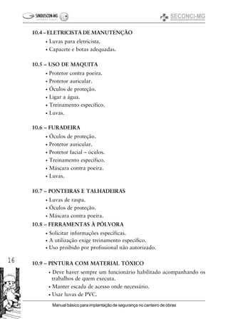 16
Manual básico para implantação de segurança no canteiro de obras
10.4 – ELETRICISTA DE MANUTENÇÃO
• Luvas para eletricista.
• Capacete e botas adequadas.
10.5 – USO DE MAQUITA
• Protetor contra poeira.
• Protetor auricular.
• Óculos de proteção.
• Ligar a água.
• Treinamento específico.
• Luvas.
10.6 – FURADEIRA
• Óculos de proteção.
• Protetor auricular.
• Protetor facial – óculos.
• Treinamento específico.
• Máscara contra poeira.
• Luvas.
10.7 – PONTEIRAS E TALHADEIRAS
• Luvas de raspa.
• Óculos de proteção.
• Máscara contra poeira.
10.8 – FERRAMENTAS À PÓLVORA
• Solicitar informações específicas.
• A utilização exige treinamento específico.
• Uso proibido por profissional não autorizado.
10.9 – PINTURA COM MATERIAL TÓXICO
• Deve haver sempre um funcionário habilitado acompanhando os
trabalhos de quem executa.
• Manter escada de acesso onde necessário.
• Usar luvas de PVC.
 