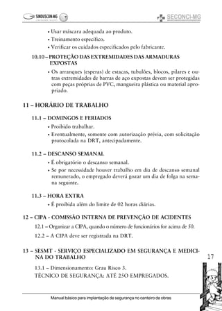 17
Manual básico para implantação de segurança no canteiro de obras
• Usar máscara adequada ao produto.
• Treinamento específico.
• Verificar os cuidados especificados pelo fabricante.
10.10 – PROTEÇÃO DAS EXTREMIDADES DAS ARMADURAS
EXPOSTAS
• Os arranques (esperas) de estacas, tubulões, blocos, pilares e ou-
tras extremidades de barras de aço expostas devem ser protegidas
com peças próprias de PVC, mangueira plástica ou material apro-
priado.
11 – HORÁRIO DE TRABALHO
11.1 – DOMINGOS E FERIADOS
• Proibido trabalhar.
• Eventualmente, somente com autorização prévia, com solicitação
protocolada na DRT, antecipadamente.
11.2 – DESCANSO SEMANAL
• É obrigatório o descanso semanal.
• Se por necessidade houver trabalho em dia de descanso semanal
remunerado, o empregado deverá gozar um dia de folga na sema-
na seguinte.
11.3 – HORA EXTRA
• É proibida além do limite de 02 horas diárias.
12 – CIPA - COMISSÃO INTERNA DE PREVENÇÃO DE ACIDENTES
12.1 – Organizar a CIPA, quando o número de funcionários for acima de 50.
12.2 – A CIPA deve ser registrada na DRT.
13 – SESMT - SERVIÇO ESPECIALIZADO EM SEGURANÇA E MEDICI-
NA DO TRABALHO
13.1 – Dimensionamento: Grau Risco 3.
TÉCNICO DE SEGURANÇA: ATÉ 25O EMPREGADOS.
 