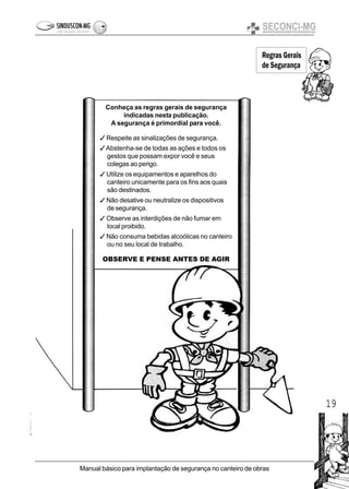19
Manual básico para implantação de segurança no canteiro de obras
Conheça as regras gerais de segurança
indicadas nesta publicação.
A segurança é primordial para você.
3 Respeite as sinalizações de segurança.
3Abstenha-se de todas as ações e todos os
gestos que possam expor você e seus
colegas ao perigo.
3 Utilize os equipamentos e aparelhos do
canteiro unicamente para os fins aos quais
são destinados.
3 Não desative ou neutralize os dispositivos
de segurança.
3 Observe as interdições de não fumar em
local proibido.
3 Não consuma bebidas alcoólicas no canteiro
ou no seu local de trabalho.
OBSERVE E PENSE ANTES DE AGIR
Regras Gerais
de Segurança
 