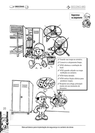 20
Manual básico para implantação de segurança no canteiro de obras
Segurança
no alojamento
3
3 Guarde sua roupa no armário.
3 Conserve o alojamento limpo.
3 NÃO obstrua a ventilação do
local.
3 NÃO guarde calçado ou roupa
molhados no armário.
3 NÃO fume deitado.
3 NÃO utilize fiação elétrica para
pendurar roupas.
3 Respeite seu colega, principal-
mente em seu momento de
descanso.
 