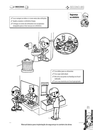 21
Manual básico para implantação de segurança no canteiro de obras
Segurança
no refeitório3 Lave sempre as mãos e o rosto antes das refeições.
3 Ajude a manter o refeitório limpo.
3 Coloque os restos de alimentos nos recipientes
tampados para evitar moscas no refeitório.
3 Use talher para se alimentar.
3 Use copo individual.
3 Devolva seu prato ou bandeja no local
indicado.
3 Lave sua marmita em local apropriado.
 