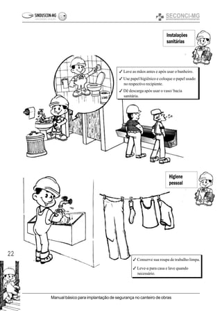 22
Manual básico para implantação de segurança no canteiro de obras
Instalações
sanitárias
3 Lave as mãos antes e após usar o banheiro.
3 Use papel higiênico e coloque o papel usado
no respectivo recipiente.
3 Dê descarga após usar o vaso/ bacia
sanitária.
3 Conserve sua roupa de trabalho limpa.
3 Leve-a para casa e lave quando
necessário.
Higiene
pessoal
 