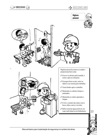 23
Manual básico para implantação de segurança no canteiro de obras
Higiene
pessoal
Higiene pessoal conserva a saúde e
proporciona bem-estar.
3 Escove os dentes pela manhã, à
noite e após as refeições.
3 Enxugue bem os pés, entre os
dedos e use meias para trabalhar.
3 Tome banho após o trabalho.
3 Mantenha os cabelos limpos e
penteados.
3 Mantenha as unhas aparadas e
limpas.
3 Evite o contato das mãos com a
boca, olhos, nariz e ouvidos.
3 Beba somente água potável, em
copo individual ou no bebedouro.
 