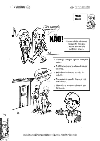 24
Manual básico para implantação de segurança no canteiro de obras
Atitude
pessoal
Não faça brincadeiras de
mau gosto, pois elas
podem resultar em
acidentes graves.
3 Não traga qualquer tipo de arma para
a obra.
3 NÃO faça algazarra, ela pode causar
acidente.
3 Evite brincadeiras no horário de
trabalho.
3 Não desvie a atenção de quem está
trabalhando.
3 Mantenha e incentive clima de paz e
harmonia.
 
